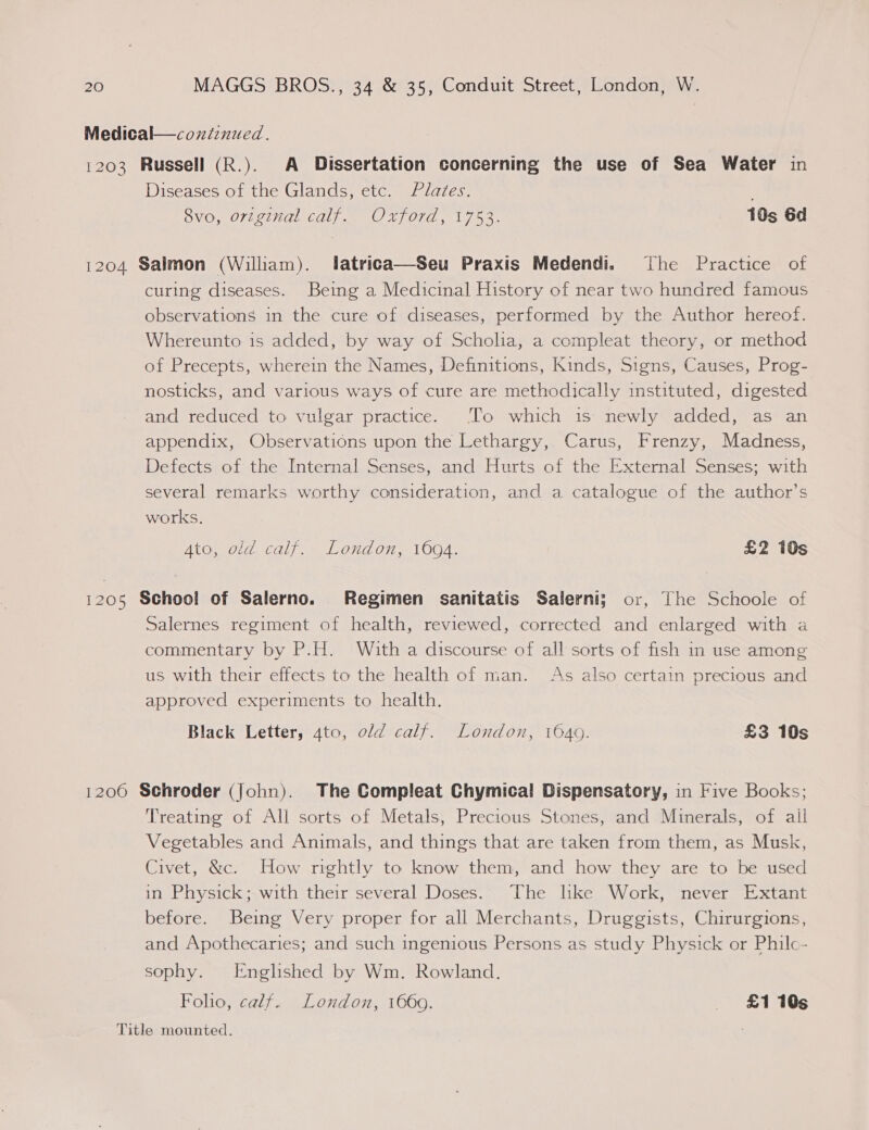Medical—cozndinued. 1203 Russell (R.). A Dissertation concerning the use of Sea Water in Diseases of the Glands, etc. Plates. 8vo, original calf. Oxford, 1753. 10s 6d 1204 Salmon (William). latrica—Seu Praxis Medendi. The Practice of curing diseases. Being a Medicinal History of near two hundred famous observations in the cure of diseases, performed by the Author hereof. Whereunto is added, by way of Scholia, a compleat theory, or method of Precepts, wherein the Names, Definitions, Kinds, Signs, Causes, Prog- nosticks, and various ways of cure are methodically instituted, digested and reduced to vulgar practice. To which is newly added, as an appendix, Observations upon the Lethargy, Carus, Frenzy, Madness, Defects of the Internal Senses, and Hurts of the External Senses; with several remarks worthy consideration, and a catalogue of the author’s works. Ato, old calf. London, 1694. £2 10s 1205 School of Salerno. Regimen sanitatis Salerni; or, The Schoole of Salernes regiment of health, reviewed, corrected and enlarged with a commentary by P.H. With a discourse of all sorts of fish in use among us with their effects to the health of man. As also certain precious and approved experiments to health. Black Letter, 4to, old calf. London, 1640. £3 10s 1200 Schroder (John). The Compleat Chymical Dispensatory, in Five Books; Treating of All sorts of Metals, Precious Stones, and Minerals, of all Vegetables and Animals, and things that are taken from them, as Musk, Civet, &amp;c. How rightly to know them, and how they are to be used in Physick; with their several Doses. The hke Work, never Extant before. Being Very proper for all Merchants, Druggists, Chirurgions, and Apothecaries; and such ingenious Persons as study Physick or Philc- sophy. Englished by Wm. Rowland. Fohio, calf. London, 1660. £1105 Title mounted.