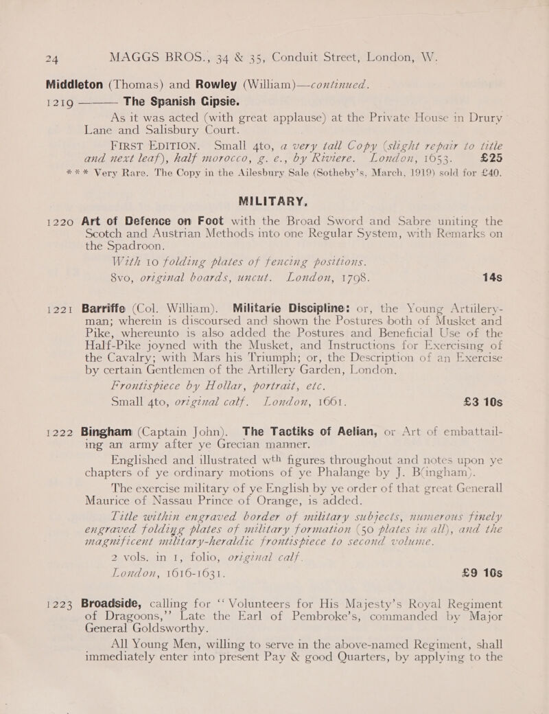 Middleton (Thomas) and Rowley (William)—coxdenued. 1219 ———— The Spanish Cipsie. As it was acted (with great applause) at the Private House in Drury ° Lane and Salisbury Court. FIRST EDITION. Small 4to, a very tall Copy (slight repair to title and next leaf), half morocco, g. e., by Riviere. London, 1053. Ey 45) *** Very Rare. The Copy in the Ailesbury Sale (Sotheby’s, March, 1919) sold for £40. MILITARY, 1220 Art of Defence on Foot with the Broad Sword and Sabre uniting the Scotch and Austrian Methods into one Regular System, with Remarks on the Spadroon. With 10 folding plates of fencing positions. 8vo, original boards, uncut. London, 1708. 14s 1221 Barriffe (Col. William). Militarie Discipline: or, the Young Artiilery- man; wherein is discoursed and shown the Postures both of Musket and Pike, whereunto is also added the Postures and Beneficial Use of the Half-Pike joyned with the Musket, and Instructions for Exercising of the Cavalry; with Mars his Triumph; or, the Description of an Exercise by certain, Gentlemen of the Artillery Garden, London, Frontispiece by Hollar, portrait, etc. Small 4to, ovzgznzal calf. London, 1601. £3 10s 1222 Bingham (Captain John). The Tactiks of Aelian, or Art of embattail- ing an army after ye Grecian manner. Englished and illustrated wth figures reac wees and notes upon ye chapters of ye ordinary motions of ye Phalange by J. Bangham). The exercise military of ye English by ye order of that great Generall Maurice of Nassau Prince of Orange, is added. litle within engraved border of military subjects, numerous fonely engraved folding plates of military formation (50 plates in' ali and the magnificent milttary-heraldic frontispiece to second volume 2-volsx in 1, tolio,. o7zeznal calf. London, 1616-1631. £9 10s 1223 Broadside, calling for ‘“‘ Volunteers for His Majesty’s Royal Regiment of Dragoons,’’ Late the Earl of Pembroke’s, commanded by Major General Goldsworthy. All Young Men, willing to serve in the above-named Regiment, shall immediately enter into present Pay &amp; good Quarters, by applying to the