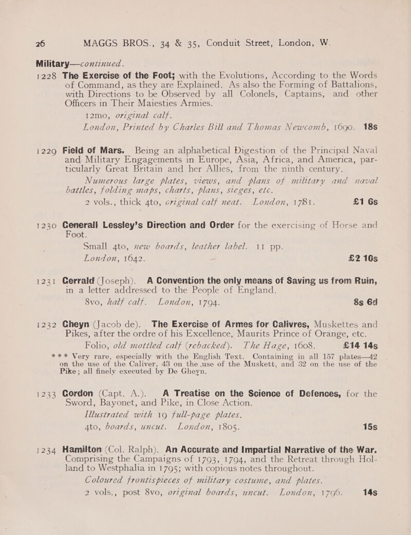 Military—contznued. 1228 The Exercise of the Foot; with the Evolutions, According to the Words of Command, as they are Explained. As also the Forming of Battalions, with Directions to be Observed by all Colonels, Captains, and other Officers in Their Maiesties Armies. T2007 70 aa) fe London, Printed by Charles Bill and Thomas Newcomb, 16go0. 18s i229 Field of Mars. Being an alphabetical Digestion of the Principal Naval and. Military Engagements in Europe, Asia, Africa, and America, par- ticularly Great Britam and her Alhes, from the ninth century. Numerous large plates, views, and plans of military and naval battles, folding maps, charts, plans, sieges, etc. 2 vols., thick 4to, crzginal calf neat. London, 1781. £1 Gs 1230 Generall Lessley’s Direction and Order for the exercising of Horse and Foot. | Small 4to, ew boards, leather label. 11 pp. London, 1042. - £2 10s 1231 Gerrald (Joseph). A Convention the only means of Saving us from Ruin, in a letter addressed to the People of England. 8vo, half calf. London, 1794. 8s 6d 1232 Gheyn (Jacob de). The Exercise of Armes for Calivres, Muskettes and Pikes, after the ordre of his Excellence, Maurits Prince of Orange, etc. Foho, old mottled calf (rebacked). The Hage, 1608. £14 14s *** Very rare, especially with the English Text. Containing in all 157 plates—42 on the use of the Caliver, 43 on the use of the Muskett, and 52 on the use of the Pike ; all finely executed by De Gheyn. 1233 Gordon (Capt. A.). A Treatise on the Science of Defences, for the Sword, Bayonet, and Pike, in Close Action. Illustrated with 19 full-page plates. Ato, boards, uncut. London, 1805. 15s 1234 Hamilton (Col. Ralph). An Accurate and Impartial Narrative of the War. Comprising the Campaigns of 1793, 1794, and the Retreat through Hol- land to Westphalia in 1795; with copious notes throughout. Coloured frontis pieces of military costume, and plates.