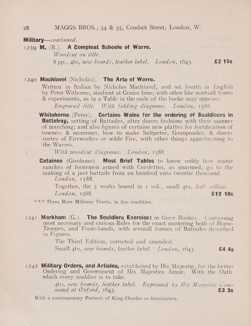 Military—conienued. 1239 M, (R.). A Compleat Schoole of Warre. Woodcut on title. 8 pp., 4to, zew boards, leather label. London, 1643. £2 15s 1240 Machiavel (Nicholas). The Arte of Warre. Written in Italian by Nicholas Machiavel, and set foorth in English by Peter Withorne, studient at Graies Inne; with other like martiall feates &amp; experiments, as in| a Table in the ende of the booke may appeare. Engraved title. With folding diagrams. London, 1588. Whitehorne (Peter). Certaine Waies for the ordering of Souldicurs in Battelray, setting of Battailes, after diuers fashions with their manner of marching; and also figures of certaine new plattes for fortification of townes: &amp; moreouer, how to make Saltpeter, Gounpouder, &amp; diuers sortes of Fireworkes or wilde Fire, with other things appertayning to the Warres. With woodcut diagrams. London, 1588. Gataineo (Girolamo). Most Brief Tables to know redily how manie ranckes of footemen armed with Corslettes, as unarmed, go to the making of a just battaile from an hundred unto twentie thousand. London, 1588. Together, the 3 works bound in 1 vol., small ato, Zalf vellum. London, 1588. £12 10s *** Three Rare Military Tracts, in fine condition. 1241 Markham (G.). The Souldiers Exercise: in three Bookes. Containing most necessary and curious Rules for the exact mustering both of Horse- Troopes, and Foote-bands, with severall formes of Battailes described in Figures, : The Third Edition, corrected and amended. small 4to, xew boards, leather label. London, 1643. £4 4s 1242 Military Orders, and Articles, established by His Majestie, for the better Ordering and Government of His Majesties Armie. With the Oath which every souldier is to take. Ato, new boards, leather label. Reprinted by His Majesties Com- mand at Oxford, 1643. £3 3s With a contemporary Portrait of King Charles as frontispiece.