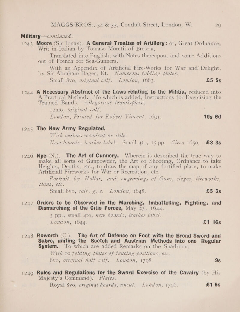 Military—coxniinued. 1243 Moore (Sir Jonas). A General Treatise of Artillery: or, Great Ordnance, Writ in Italian by Tomaso Moreti of Brescia. Translated into English, with Notes thereupon, and some Additions out of French for Sea-Gunners. With an Appendix of Artificial Fire-Works for War and Delight, by Sir Abraham Dager, Kt. Numerous folding plates. Small 8vo, ovzgznval calf. London, 1683. £5 5s 1244 A Necessary Abstract of the Laws relating to the Milttia, reduced into A Practical Method. To which is added, Instructions for heer ine the Trained Bands. &lt;Adlegorical frontispiece. heme, Se calf. London, Printed for Robert Vincent, 1601. 10s 6d 1245 The New Army Regulated. With curtous woodcut on title. New boards, leather label. Small ato, 15pp. Czrca 1650. £3 3s 1246 Nye (N.). The Art of Gunnery. Wherein is described the true way io make all sorts of Gunpowder, the Art of Shooting, Ordnance to take Heights, Depths, etc., to draw the map of any fortified place, to make Artificiall Fireworks for War or Recreation, etc. Portrait by Hollar, and engravings of Guns, sieges, fireworks, plans, etc. small vo, calf, g. e. London, 1648. £5 5s 1247 Orders to be Chserved in the Marching, Imbattelling, Fighting, and Dismarching of the Citie Forces, May 23, 1644. 5 pp., small ato, xew boards, leather label. London, 1044. £1 Gs 1248 Roworth (C.). The Art of Defence on Foct with the Broad Sword and Sabre, uniting the Scotch and Austrian Methods into one Reguiar System. To which are added Remarks on the Spadroon. With 10 folding plates of fencing positions, etc. 8vo, orzginal half calf. London, 17098. 9s 1249 Rules and Regulations for the Sword Exercise of the Cavairy (by His Majesty’s Command). VPlates..