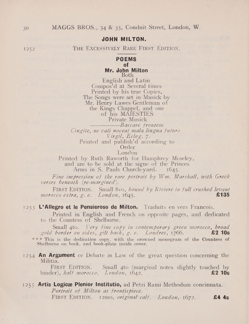 JOHN MILTON. 1252 THE EXCESSIVELY RARE FIRST EDITION. POEMS of Mr. John Milton Both English and Latin Compos’d at Several times Printed by his true Copies, The Songs were set in Musick by Mr. Henry Lawes Gentleman of the Kings Chappel, and one of his MAIESTIES Private Musick Baccare frontem Cingite, ne vati noceat mala lingua futuro Virgil cle oe Printed and publish’d according to Order London Printed by Ruth Raworth for Humphrey Moseley, and are to be sold at the signe of the Princes Arms in S. Pauls Church-yard. 1645. Fine impression of the rare portrait by Wm. Marshall, with Greek verses beneath (re-margined). . FIRST EDITION. Small 8vo, dound by Keviere in full crushed levant morocco extra, g.e. London, 1645. £135 1253 L’Allegro et le Pensieroso de Milton. Traduits en vers Francois. Printed in English and French on opposite pages, and dedicated to the Countess of Shelburne. Small 4to. Very fine copy in contemporary green morocco, broad gold border on sides, gilt back, g.e. Londres, 1700. a aee2o1US **%* This is the dedication copy, with the crowned monogram of the Countess of Shelburne on back, and book-plate inside cover. 1254 An Argument or Debate in Law of the great question concerning the Militia. FIRST EDITION. Small 4to (marginal notes slightly touched by binder), Zalf morocco. London, 1042. £2 10s 1255 Artis Logic Plenior Institutio, ad Petri Rami Methodum concinnata. Portrait of Milton as frontispiece. FIRST EDITION. 12mo, ortgznal calf. London, 1672. £4 4s