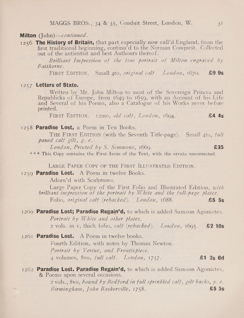 Milton (John)—condinued. 1256 The History of Britain, that part especially now call’d England, from the first traditional beginning, continu’d to the Norman Conquest. Collected out of the antientist and best Authours thereof. Brilliant Impression of the fine portrait of Milton engraved by Fatthorne. FIRST EDITION. Small Ato, ovzgenal calf. London, 1670. £9 9s 1257 Letters of State. Written by Mr. John Milton to most of the Sovereign Princes and Republicks of Europe, from 1649 to 1659, with an Account of his Life and Several of his Poems, also a Catalogue of his Works never before printed. | FIRST EDITION. t2mo, old calf, London, 1694. £4 As 1258 Paradise Lost, a Poem in Ten Books. THE FIRST EDITION (with the Seventh Title-page). Small 4to, fzd/ paned calf gilt, g. e. London, Printed by S. Simmons, 1669. £35 *** This Copy contains the First Issue of the Text, with the errata uncorrected. LARGE PAPER COPY OF THE FIRST ILLUSTRATED EDITION. 1259 Paradise Lost. A Poem in twelve Books. Adorn’d with Sculptures. Large Paper Copy of the First Folio and Illustrated Edition, wei brilliant impression of the portrait by White and the full-page plates. Folio, orzgznal calf (rebacked). London, 1688. £5 5s 1200 Paradise Lost; Paradise Regain’d, to which is added Samson Agonistes. Portrait by White and other plates. 2 vols. in 1, thick folio, calf (vebacked). London, 1695. £2 10s 1261 Paradise Lost. A Poem in twelve books. Fourth Edition, with notes by Thomas Newton. Portrait by Vertue, and Frontispiece. 4 volumes, 8vo, full calf. London, 1757. £1 2s 6d 1262 Paradise Lost. Paradise Regain’d, to which is added Samson Agonistes, &amp; Poems upon several occasions. 2 vols., 8vo, bound by Redford in full sprinkled calf, gilt backs, y. €. Birmingham, John Baskerville, 1758. £5 Ss