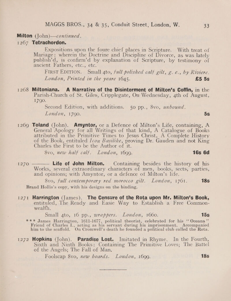 Milton (John)—coniznued. 12067 Tetrachordon. Expositions upon the foure chief places in Scripture. With treat of Mariage: wherein the Doctrine and Discipline of Divorce, as was lately publish’d, is confirm’d by explanation of Scripture, by testimony of ancient Fathers, etc., etc. FIRST EDITION. Small 4to, full polished calf gilt, g.e., by Riviere. London, Printed in the yeare 1045. £5 5s 1268 Miltoniana. A Narrative of the Disinterment of Milton’s Coffin, in the Parish-Church of St. Giles, Cripplegate, On Wednesday, ath of August, 1790. Second Edition, with additions. 50 pp., 8vo, uxzbound. London, 1790. 5S 1269 Toland (John). Amyntor, or a Defence of Milton’s Life, containing, A General Apology for all Writings of that kind, A Catalogue of Books attributed in the Primitive Times to Jesus Christ, A Complete History of the Book, entituled Icon Basilike, proving Dr. Gauden and not King Charles the First to be the Author of it. 8vo, new half calf. London, 1699. 16s 6d 1270  — Life of John Milton. Containing besides the history of his Works, several extraordinary characters of men, books, sects, parties, and opinions; with Amyntor, or a defence of Milton’s life. 8vo, full contemporary red morocco gilt. London, 1701. 18s Brand Hollis’s copy, with his designs on the binding. 1271 Harrington (James). The Censure of the Rota upon Mr. Milton’s Book, entituled, The Ready and Easie Way to Establish a Free Common- wealth. Small 4to, 16 pp., wrappers. London, 1660. 15s *** James Harrington, 1611-1677, political theorist, celebrated for his ‘‘ Oceana ”’ Friend of Charles I., acting as his servant during his imprisonment. Accompanied him to the scaffold. On Cromwell’s death he founded a political club called the Rota. 1272 Hopkins (John). Paradise Lost. Imitated in Rhyme. In the Fourth, Sixth and Ninth Books: Containing The Primitive Loves; ‘The Battel of the Angels; The Fall of Man. Foolscap 8vo, xew boards. London, 1690. 18s