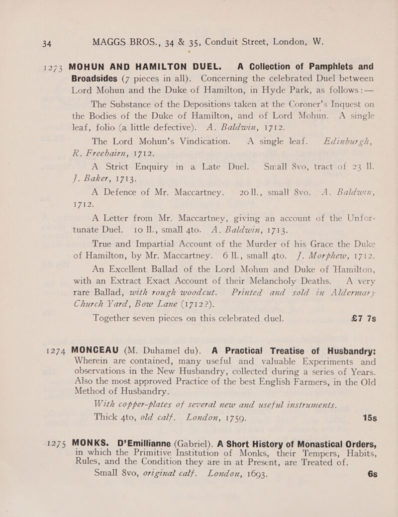 1273 MOHUN AND HAMILTON DUEL. A Collection of Pamphlets and Broadsides (7 pieces in all). Concerning the celebrated Duel between Lord Mohun and the Duke of Hamilton, in Hyde Park, as follows :— The Substance of the Depositions taken at the Coroner’s Inquest on the Bodies of the Duke of Hamilton, and of Lord Mohun. A single leaf, folio. (a little defective). A. Baldwin, 1712. The Lord Mohun’s Vindication. -A single leaf. Edinburgh, R. Freebairn, 1712. Ay Strict-Enquiry- in**a ‘ate Duel’ ~ Small” 3vo, trachiot 23 1 VeeD Ghia] 213% A Defence of .Mr.-Maccartney:' © 201), small\gvo. AS Balan, iy ee A Letter from Mr. Maccartney, giving an account of the Unfor- fuiateUel.s LO iin, sinall’4to: Slee ald w27. 7 1e: True and Impartial Account of the Murder of his Grace the Duke of Hamilton, by Mr. Maccartney. O1l., small gato. /. Morphew, 1712. An Excellent Ballad of the Lord Mohun and Duke of Hamilton, with an Extract Exact Account oftheir Melancholy Deaths. A very rare Ballad, wth rough woodcut. Printed and sold in Aldermary Church V ard #bow Lane (17123). Together seven pieces on this celebrated duel. £7 7s 1274 MONCEAU (M. Duhamel du). A Practical Treatise of Husbandry: Wherein are contained, many useful and valuable Experiments and observations in the New Husbandry, collected during a series of Years. Also the most approved Practice of the best English Farmers, in the Old Method of Husbandry. With copper-plates of several new and useful instruments. Thick 4to, old calf. London, 1759. 15s 1275 MONKS. D?’Emillianne (Gabriel). A Short History of Monastical Orders, in which the Primitive Institution of Monks, their Tempers, Habits, Rules, and the Condition they are in at Present, are Treated of. Small 8vo, orzginal calf. London, 1603. 6s