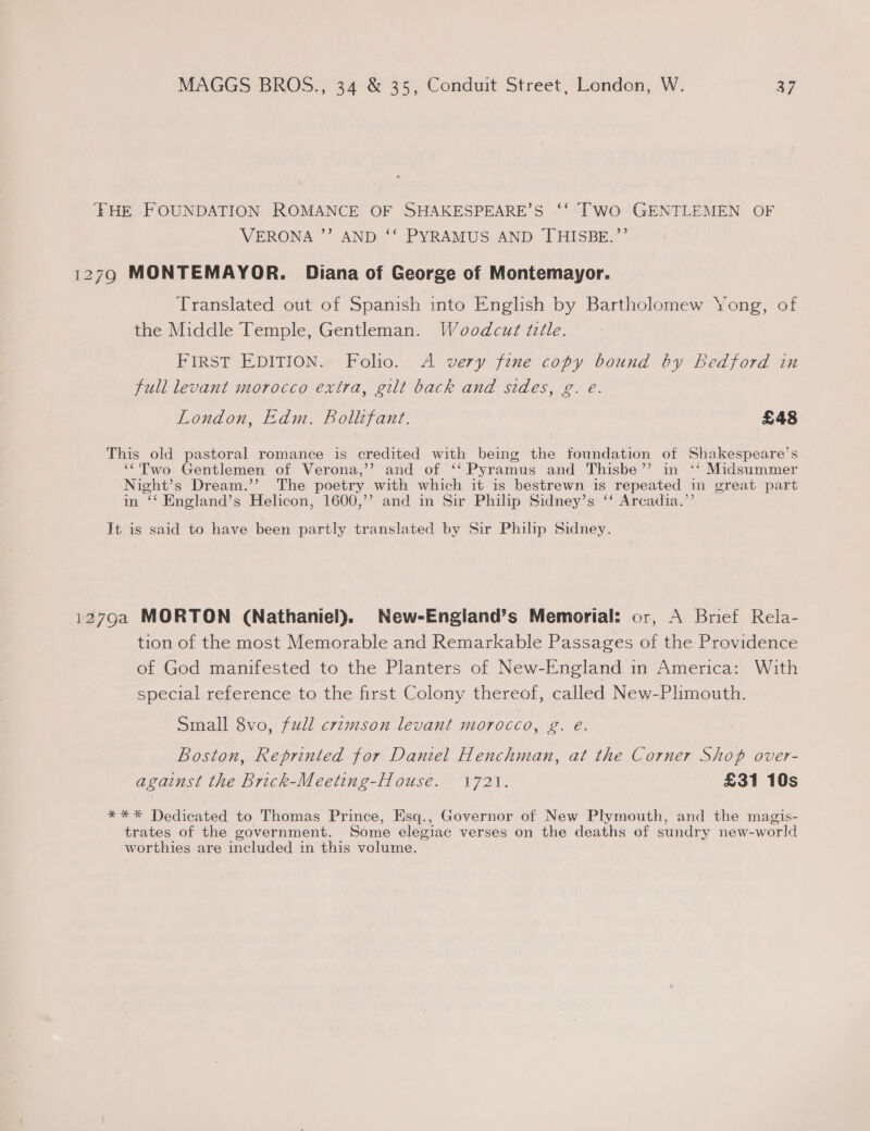 ‘FHE FOUNDATION ROMANCE OF SHAKESPEARE’S ‘‘ TWO GENTLEMEN OF VERONA ’”’ AND ‘‘ PYRAMUS AND THISBE.”’’ 1279 MONTEMAYOR. Diana of George of Montemayor. Translated out of Spanish into Enghsh by Bartholomew Yong, of the Middle Temple, Gentleman. Woodcut tlle. FIRST EDITION. Folio. A very fine copy bound by Bedford in full levant morocco extra, gilt back and sides, g. e. London, Edm, Bollifant. £48 This old pastoral romance is credited with being the foundation of Shakespeare’s ‘Two Gentlemen of Verona,’ and of ‘‘ Pyramus and Thisbe’’ in ‘‘ Midsummer Night’s Dream.’’ The poetry with which it is bestrewn is repeated in great part in ‘‘ England’s Helicon, 1600,’’ and in Sir Philip Sidney’s ‘‘ Arcadia.’’ It is said to have been partly translated by Sir Philip Sidney. 1279a MORTON (Nathaniel). New-Engiand’s Memorial: or, A Brief Rela- tion of the most Memorable and Remarkable Passages of the Providence of God manifested to the Planters of New-England in America: With special.reference to the first Colony thereof, called New-Plimouth. Small 8vo, full crimson levant morocco, g. eé. Boston, Reprinted for Daniel Henchman, at the Corner Shop over- against the Brick-Meeting-House. 1721. £31 10s *** Dedicated to Thomas Prince, Esq., Governor of New Plymouth, and the magis- trates of the government. Some elegiac verses on the deaths of sundry new-world worthies are included in this volume.