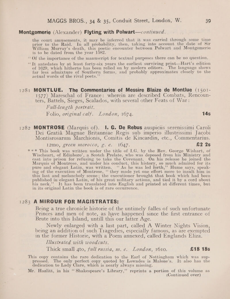 Montgomerie (Alexander) Flyting with Polwart—coxiznued. the court amusements, it may be inferred that it was carried through some time prior to the Raid. In all probability, then, taking into account the date of Sir William Murray’s death, this poetic encounter between Polwart and Montgomerie is to be dated from the year 1582. ‘Of the importance of the manuscript for textual purposes there can be no question. ‘Tt antedates by at least forty-six years the earliest surviving print—Hart’s edition of 1629, which hitherto has been relied on by modern editors. The language shows far less admixture of Southern forms, and probably approximates closely to the actual words of the rival poets.”’ 1281 MONTLUE. The Commentaries of Messire Blaize de Montiue (1501- 1577) Mareschal of France: wherein are described Combats, Rencoun- ters, Battels, Sieges, Scalados, with several other Feats of War: Full-length portrait. Folio, ovzgznal calf. London, 1674. | 14s 1282 MONTROSE (Marquis of). 4#. G. De Rebus auspicis serenissimi Caroli Dei Gratia Magnae Britanniae Regis sub imperio illustrissim1 Jacobi Montisrosarum Marchionis, Comitis de Kincardin, etc., Commentarius. I12mo, green morocco, g. €. 1047. : . £2 2s **=%* This book was written under the title of I.G. by the Rev. George Wishart, of Wischeart, of Edinboro’, a Scotch Prelate, who was deposed from his Ministry and cast into prison for refusing to take the Covenant. On his release he joined the Marquis of Montrose, and under his conduct, this history, so much admired for its pure and elegant Latin, was written. ‘‘ As he was led forth,’’? Hume says, speak- ing of the execution of Montrose, ‘‘ they made yet one effort more to insult him in this last and melancholy scene; the executioner brought that book which had been published in-elegant Latin, of his great military actions, and tied it by a cord about his neck.’’ It has been translated into English and printed at different times, but in its original Latin the book is of rare occurrence. 1283 A MIROUR FOR MAGISTRATES: Being a true chronicle historie of the untimely falles of such unfortunate Princes and men of note, as have happened since the first entrance of Brute into this Island, untill this our latter Age. _ Newly enlarged with a last part, called A Winter Nights Vision, being an addition of such Tiagedies, especially famous, as are exempted in the former Historie, with a Poem annexed, called Englands Eliza. [illustrated with woodcuts. Thick small 4to, full russtza, m. e. London, 1610. £18 18s This copy contains the rare dedication to the Earl of Nottingham which was sup- pressed. The only perfect copy quoted by Lowndes is Malone’s. It also has the dedication to Lady Clare, which is nearly always missing. Mr. Hazlitt, in his ‘‘ Shakespeare’s Library,’”’ reprints a portion of this volume as (Continued over)