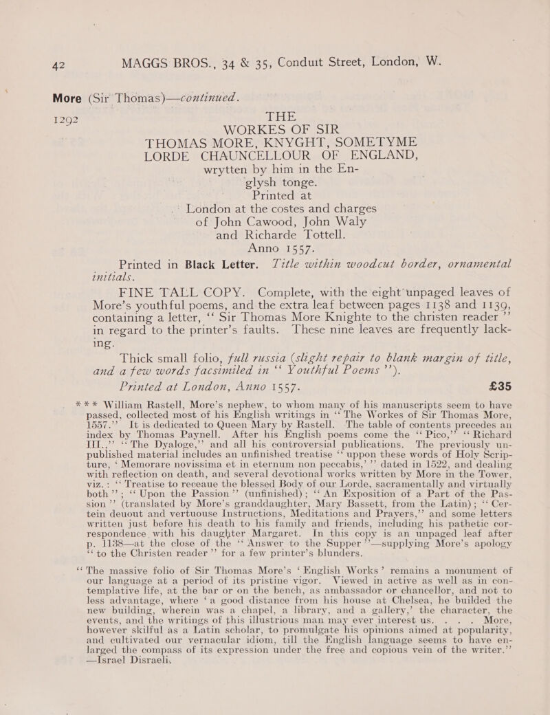 1292 1Mehe WORKES OF SIR THOMAS MORE, KNYGHT, SOMETYME LORDE CHAUNCELLOUR OF ENGLAND, wrytten by him in the En- | glysh tonge. | Printed at -- London at the costes and charges of John Cawood, John Waly and Richarde Tottell. PATIO eles Ze Printed in Black Letter. Zztle within woodcut border, ornamental enitials. FINE TALL COPY. Complete, with the eight unpaged leaves of More’s youthful poems, and the extra leaf between pages 1138 and 1139, containing a letter, ‘‘ Sir Thomas More Knighte to the christen reader ”’ in regard to the printer’ s faults. These nine leaves are frequently lack- ing. Thick small folio, full russia (slight repair to blank margin of tiile, and a few words facsimiled in ‘‘ Youthful Poems ’’). Printed at London, Anno 1557. £35 passed, collected most of his English writings in ‘‘The Workes of Sir Thomas More, 1557.’ It is dedicated to Queen Mary by Rastell. The table of contents precedes an index by Thomas Paynell. After his English poems come the ‘“ Pico,’’ “ Richard IIl.,’’ ‘‘ The Dyaloge,’’ and all his controversial publications. The previously un- published material includes an unfinished treatise ‘‘ uppon these words of Holy Scrip- ture, ‘ Memorare novissima et in eternum non peccabis,’ ’’ dated in 1522, and ‘dealing with reflection on death, and several devotional works written by More in the Tower, viz.: ‘‘ Treatise to receaue the blessed Body of our Lorde, sacramentally and virtually both’; ‘‘ Upon the Passion ’’ (unfinished); ‘‘ An Exposition of a Part of the Pas- sion ’’ (translated by More’s granddaughter, Mary Bassett, from the Latin); ‘‘ Cer- tein deuout and vertuouse Instructions, Meditations and Prayers,’’ and some letters written just before his death to his family and friends, including his pathetic cor- a with his daughter Margaret. In this copy is an unpaged leaf after 1138—at the close of the ‘‘ Answer to the Supper ’’—supplying More’s apology te to the Christen reader ’’ for a few printer’s blunders.  The massive folio of Sir Thomas More’s ‘ English Works’ remains a monument of our language at a period of its pristine vigor. Viewed in active as well as in con- templative life, at the bar or on the bench, as ambassador or chancellor, and not to less advantage, where ‘a good distance from his house at Chelsea, he builded the new building, wherein was a chapel, a library, and a gallery,’ the character, the events, and the writings of this illustrious man may ever interest us. . . . More, however skilful as a Latin scholar, to promulgate his opinions aimed at popularity, and cultivated our vernacular idiom, till the English language seems to have en- larged the compass of its expression under the free and copious vein of the writer.’’ Israel Disraeli. 