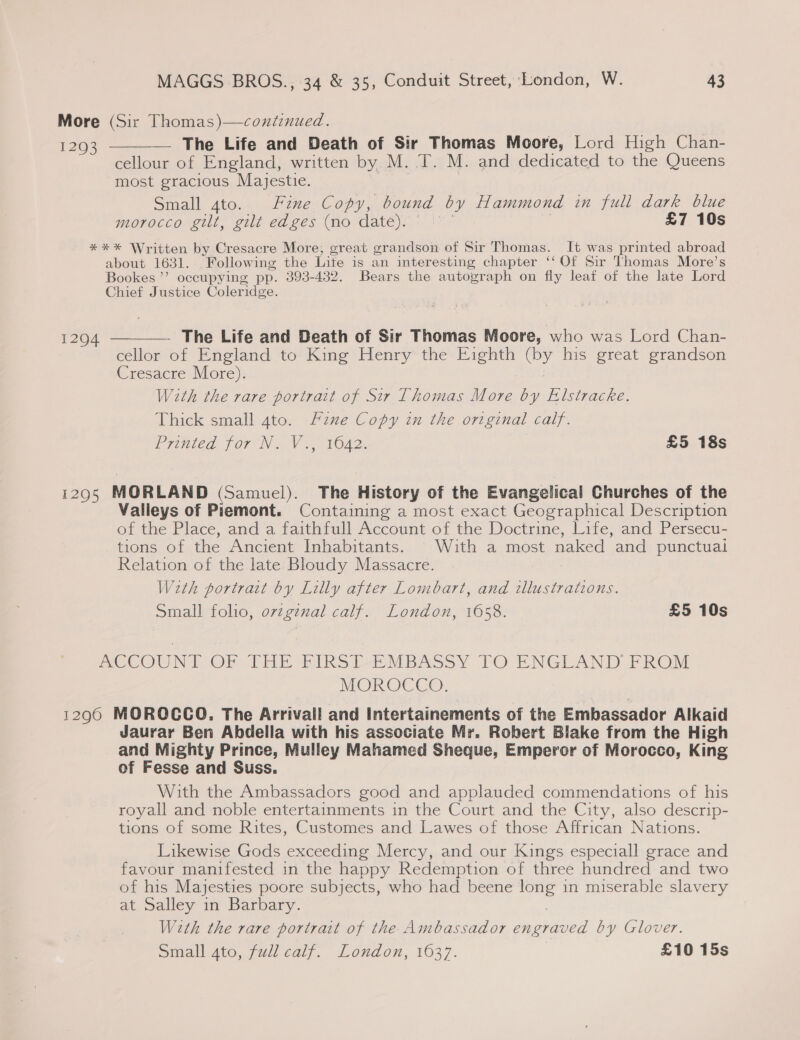 More (Sir Thomas)—continued. 1293 The Life and Death of Sir Thomas Moore, Lord High Chan- ~~ cellour of England, written by M. T. M. and dedicated to the Queens most gracious Majestie. Small 4to. Fine Copy, bound by Hammond in full dark blue morocco gilt, gilt edges (no date). © £7 10s  *** Written by Cresacre More, great grandson of Sir Thomas. It was printed abroad about 1631. Following the Life is an interesting chapter ‘‘ Of Sir Thomas More’s Bookes ’’ occupying pp. 393-432. Bears the autograph on fly leaf of the late Lord Chief Justice Coleridge.  The Life and Death of Sir Thomas Moore, who was Lord Chan- cellor of England to King Henry the Eighth (by his great grandson Cresacre More). With the rare portrait of Sir Thomas More by Elstracke. Thick small 4to. Fane Copy in the original calf. Printed. for N , Va. VOA2. £5 18s 1294 1295 MORLAND (Samuel). The History of the Evangelical Churches of the Valleys of Piemont. Containing a most exact Geographical Description of the Place, and a faithfull Account of the Doctrine, Life, and Persecu- tions of the Ancient Inhabitants. © With a most naked and punctual Relation of the late Bloudy Massacre. Wzeth portrait by Lilly after Lombart, and illustrations. Small folio, ovzgznal calf. London, 1658. £5 10s MOCCOUNTVOF THE FIRSLEMBASSY TO ENGLAND FROM MOR OCCe. 12960 MOROCCO. The Arrivall and Intertainements of the Embassador Alkaid Jaurar Ben Abdella with his associate Mr. Robert Blake from the High and Mighty Prince, Mulley Mahamed Sheque, Emperor of Morocco, King of Fesse and Suss. With the Ambassadors good and applauded commendations of his royall and noble entertainments in the Court and the City, also descrip- tions of some Rites, Customes and Lawes of those Affrican Nations. Likewise Gods exceeding Mercy, and our Kings especiall grace and favour manifested in the happy Redemption of three hundred and two of his Majesties poore subjects, who had beene long in miserable slavery at Salley in Barbary. With the rare portrait of the Ambassador ne? by Glover. Sidall Ato, jui.caly. London, 1037. £10 15s