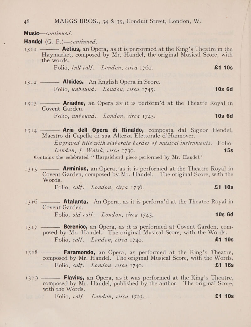 Music—coxtinued. Handel (G. F.)—continued. 1311 Aetius, an Opera, as it is performed at the King’s Theatre in the Haymarket, composed by Mr. Handel, the original Musical Score, with   the words. Folio, full calf. London, circa 1760. £1 10s Tied Alcides. An English Opera in Score. Foho, unbound. London, circa 1745. 10s 6d 1313 Ariadne, an Opera as it is perform’d at the Theatre Royal in  Covent Garden. Folio, uzbound. London, circa 1745. 10s 6d  1314 Arie dell Opera di Rinaldo, composta dal Signor Hendel, Maestro di Capella di sua Altezza Elettorale d’ Hannover. Engraved title with elaborate border of musical instruments. Folio. London, J]. Walsh, circa 1730. 15s @ontains the celebrated ‘‘ Harpsichord piece performed by Mr. Handel.’’  1315 Arminius, an Opera, as it 1s performed at the Theatre Royal in Covent Garden, composed by Mr. Handel. The original Score, with the Words. Foho, calf. London, circa 1736. £1 10s  1316 Atalanta. An Opera, as it is perform’d at the Theatre Royal in Covent Garden. Folio, old calf. London, circa 1745. 10s 6d  Berenice, an Opera, as it is performed at Covent Garden, com- posed by Mr. Handel. The original Musical Score, with the Words. Folio, calf. London, circa 1740. £1 10s 1317  1333 Faramondo, an Opera, as performed at the King’s Theatre, composed by Mr. Handel. The original Musical Score, with the Words. Folio, calf. London, circa 1740. £1 16s  13kO Flavius, an Opera, as it was performed at the King’s Theatre, composed by Mr. Handel, published by the author. The original Score, with the Words. Foho, calf. London, circa 1723. £1 10s