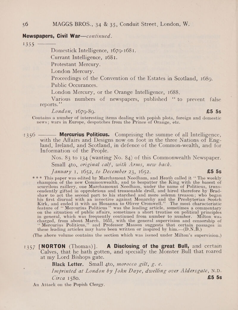 Newspapers, Civil War—coniznued. LOD) aa aaat Domestick Intelligence, 1679-1681. Currant Intelligence, 1681. Protestant Mercury. London Mercury. Proceedings of the Convention of the Estates in Scotland, 1689. Public Occurances. London Mercury, or the Orange Intelligence, 1688. Various numbers of newspapers, published ‘‘ to prevent false reports.’’ London, 1679-89. £5 5s Contains a number of interesting items dealing with popish plots, foreign and domestic news; wars in Europe, despatches from the Prince of Orange, etc. 1350 ————— Mercurius Politicus. Comprising the summe of all Intelligence, with the Affairs and Designs now on foot in the three Nations of Eng- land, Ireland, and Scotland, in defence of the Common-wealth, and for Information of the People. Nos. 83 to 134 (wanting No. 84) of this Commonwealth Newspaper. Small 4to, ovzgznal calf, with Arms, new back. January 1, 1652, to December 23, 1052. £5 5s *** This paper was edited by Marchamont Needham, and Heath called it ‘‘ The weekly champion of the new Commonwealth, and to bespatter the King with the basest of scurrilous raillery, one Marchamount Needham, under the name of Politicus, trans- cendently gifted in opprobrious and treasonable droll, and hired therefore by Brad- shaw to act the second part to his starched and more solemn treason; who began his first diurnal with an invective against Monarchy and the Presbyterian Scotch Kirk, and ended it with an Hosanna to Oliver Cromwell.’’? The most characteristic feature of ‘‘ Mercurius Politicus’”’ was the leading article, sometimes a commentary on the situation of public affairs, sometimes a short treatise on political principles in general, which was frequently continued from number to number. Milton was charged, from about March, 1651, with the general supervision and censorship of ‘¢Mercurius Politicus,’’ and Professor Masson suggests that certain passages in these leading articles may have been written or inspired by him.—(D.N.B.) (The above volume contains the section which was issued under Milton’s supervision.) 1357 [NORTON (Thomas)]. A Disclosing of the great Bull, and certain Calves, that he hath gotten, and specially the Monster Bull that roared at my Lord Bishops gate. Black Letter. Small 4to, morocco gilt, g. e. Imprinted at London by John Daye, dwelling over Aldersgate, N.D. Circa 1580. £5 5s An Attack on the Popish Clergy.