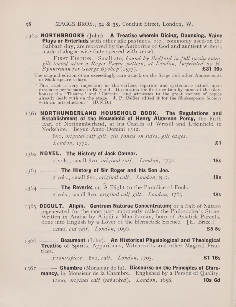 1300 NORTHBROOKE (John). A Treatise wherein Dicing, Dauncing, Vaine Plays or Enterluds with other idle pastimes, etc., commonly used-on the Sabbath day, are reproved by the Authoritie of God and auntient writers ; made dialogue wise (interspersed with verse). FIRST EDITION. Small 4to, dound by Bedford in full russia extra, gilt tooled after a Roger Payne pattern, at London, Imprinted by H. Bynnerman for George Byshop (1577). £31 10s The original edition of an exceedingly rare attack on the Stage and other Amusements of Shakespeare’s days. ‘‘This tract is very important as the earliest separate and systematic attack upon dramatic performance 1 in England. It contains the first mention by name of the play- houses the ‘ Theatre’ and ‘ Curtain,’ and witnesses to the great variety of topics already dealt with on the stage. J. P. Collier edited it for the Shakespeare Pasay with an introduction.’ __(D.N.B. ) 1361 NORTHUMBERLAND HOUSEHOLD BOOK. The Regulations and Establishment of the Household of Henry Algernon Perey, the Fifth Earl of Northumberland, at his Castles of Wresill and Lekinfield in Yorkshire. Begun Anno Domini 1512. 8vo, orzginal calf gilt, gilt panels on sides, gilt edges.   WOnNLON, au 790. £1 1302 NOVEL. The History of Jack Connor. 2 vols., small 8vo, ovzginal calf. London, 1752. 18s 1363 The History of Sir Roger and his Son doe. 2 vols., small 8vo, ovzgznal calf. London, N.D. 7 18s 1304 The Reverie; or, A Flight to the Paradise of Fools. 2 vols., small 8vo, ovzginal calf gilt. London, 1763. 18s 1365 OCCULT. Alipili. Centrum Naturae Concentratum; or a Salt of Nature regenerated for the most part improperly called the Prilasaptes: S Stone. Written in Arabic by Alipili a Mauritanian, born of Asiatick Parents, done into English by a Lover of the Hermetick Science. [eeBrices! 12mo, old calf. London, 1696. £5 5s Beaumont (John). An Historical Physiological and Theological Treatise of Spirits, Apparitions, Witchcrafts and other Magical Prac- tices. Frontispiece. 8vo, calf. London, 1705. £1 16s  1366 Chambre (Monsieur de la). Discourse on the Principles of Chiro- mancy, by Monsieur de la Chambre. Englished by a Person of Quality. 12mo, original calf (rebacked). London, 1058. 10s 6d  1307
