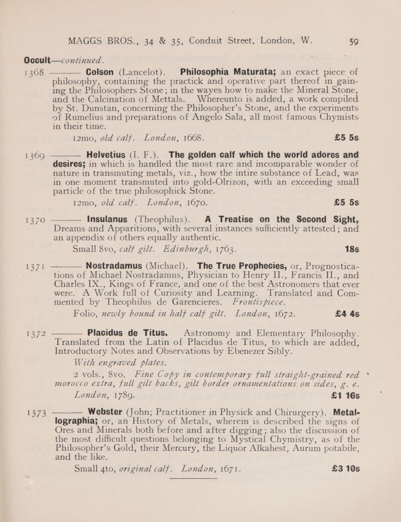 Occult—continued. £0, = Colson (Lancelot). Philosophia Maturata; an exact piece of philosophy, containing the practick and operative part thereof in gain- ing the Philosophers Stone; in the wayes how to make the Mineral Stone, and the Calcination of Mettals. Whereunto is added, a work compiled by St. Dunstan, concerning the Philosopher’s Stone, and the experiments of Rumelius and preparations of Angelo Sala, all most famous Chymists im them’ time. 12mo, old calf. London, 1668. £5 5s.  Helvetius (1. F.). The golden calf which the world adores and desires; in which is handled the most rare and incomparable wonder of nature in transmuting metals, viz., how the intire substance of Lead, was in one moment transmuted into gold-Olrizon, with an exceeding small particle of the true philosophick Stone. i2mo, old. calf. Lando, 1670. £5 5s  1309  Insulanus (Theophilus). A Treatise on the Second Sight, Dreams and Apparitions, with several instances sufficiently attested ; and an appendix of others equally authentic. Small 8vo, calf gilt. Edinburgh, 1763. 18s.  Nostradamus (Michael). The True Prophecies, or, Prognostica- tions of Michael Nostradamus, Physician to Henry II., Francis II., and Charles [X., Kings of France, and one of the best Astronomers that ever were. A Work Tull of Curiosity and learning. Translated and Com- mented by Theophilus de Garencieres. Frontispiece. Folio, newly bound in half calf gilt. London, 1672. £4 4s  i372 Placidus de Titus. Astronomy and Elementary Philosophy. Translated from the Latin of Placidus de Titus, to which are added, Introductory Notes and Observations by Ebenezer Sibly. With engraved plates. 2 vols., 8vo. Hzne Copy in contemporary full straight-grained red morocco extra, full gilt backs, gilt border ornamentations on sides, g. é. London, V7 80. &gt;&lt; | £1 16s Webster (John; Practitioner in Physick and Chirurgery). Metal- lographia; or, an History of Metals, wherein is described the signs of Ores and Minerals both before and after digging; also the discussion of the most difficult questions belonging to Mystical Chymistry, as of the Peay Gold, their Mercury, the Liquor Alkahest, Aurum potabile, and the like. Small 4to, ovzginal calf. London, 1671. £3 10s  1373