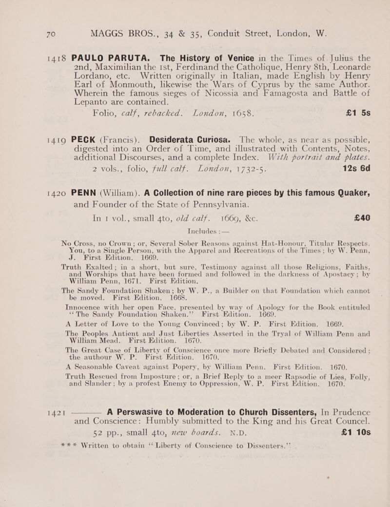 1418 PAULO PARUTA. The History of onite in the Times of. Julius the 2nd, Maximilian the ist, Ferdinand the Catholique, Henry 8th, Leonarde Lordano, etc. Written originally in Italian, made English by Henry Earl of Monmouth, likewise the Wars of Cyprus by the same Author. Wherein the famous sieges of Nicossia and Famagosta and Battle of Lepanto are contained. Folio, calf, rebacked. London, 1658. £1 5s 1419 PECK (Francis). Desiderata Curiosa. The whole, as near as possible, digested into an Order of Time, and illustrated with Contents, Notes, additional Discourses, and a complete Index. W2th portrait and plates. DavOls sill, /WIL.calL LOM On, 1732-5. (12s 6d 1420 PENN (William). A Collection of nine rare pieces by this famous Quaker, and Founder of the State of Pennsylvania. Inti vol’, staall 4to, old *Caly.. 1000, we: £406 Includes :— No Cross, no Crown; or, Several Sober Reasons against Hat-Honour, Titular Respects, . is . } . . 7 r . 7 You, to a Single Person, with the Apparel and Recreations of the Times ; by W. Penn, J. First Edition. 1669. Truth Exalted; in a short, but sure, Testimony against all those Religions, Faiths, and Worships that have been formed and followed in the darkness of ‘Apostacy : by Wilham Penn, 1671. First Edition. The Sandy Foundation Shaken; by W. P., a Builder on that Foundation which cannot be moved. First Edition. 1668. Innocence with her open Face, presented by_way of Apology for the Book entituled ‘“The Sandy Foundation Shaken.” First Edition. 1669. A Letter of Love to the Young Convinced; by W. P. First Edition. 1669. The Peoples Antient and Just Liberties Asserted in the Tryal of William Penn and William Mead. First Edition. 1670. The Great Case of Liberty of Conscience once more Briefly Debated and Considered ; the authour W. P. First Edition. 1670. A Seasonable Caveat against Popery, by William Penn. First Edition. 1670. Truth Rescued from Imposture ; or, a Brief Reply to a meer Rapsodie of Lies, Folly, and Slander; by a profest Enemy to Oppression, W. P. First Edition. 1670. 1421 —— A Perswasive to Moderation to Church Dissenters, In Prudence and Conscience: Humbly submitted to the King and his Great Councel. 52 pp., small 4to, zew boards. N.D. £1 10s *%** Written to obtain ‘‘ Liberty of Conscience to Dissenters.’’