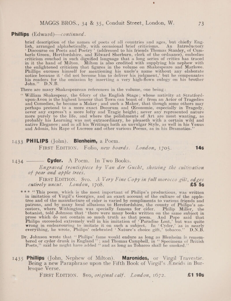 Phillips (Edward)—continued. | brief description of the names of poets of all countries and ages, but chiefly Eng- lish, arranged alphabetically, with occasional brief criticisms. An Introductory ‘ Discourse on Poets and Poetry’ (addressed to his friends Thomas Stanley, of Cum- berlo Green, Hertfordshire, and Edward Sherburn, clerk of the ordnance), embodies criticism couched in such dignified language that a long series of critics has traced in it the hand of Milton. Milton is also credited with supplying his nephew with the enlightened criticism that figures in the volume on Shakespeare and Marlowe. Phillips excuses himself for mentioning his uncle’s name without any elaborate notice because it ‘ did not become him to deliver his judgment,’ but he compensates his readers for the omission by inserting a very high-flown eulogy on his brother John.”’?’ D.N.B. There are many Shakespearean references in the volume, one being: ‘¢ William Shakespear, the Glory of the English Stage; whose nativity. at Stratford- upon-Avon is the highest honour that Town can boast of: from an Actor of Tragedies and Comedies, he became a Maker; and such a Maker, that though some others may perhaps pretend to a more exact Decorum and Céiconomie, especially in Tragedy, never any express’t a more lofty and Tragic height; never any represented nature more purely to the hfe, and where the polishments of Art are most wanting, as probably his Learning was not extraordinary, he pleaseth with a certain wild and native Elegance; and in all his Writings hath an unvulgar Style, as well in his Venus and Adonis, his Rape of Lucrece and other various Poems, as in his Dramatics.”’ 1433 PHILIPS (John). Blenheim, a Poem. FIRST EDITION. Folio, zew boards. London, 1705. 14s 1434 ———— Cyder. A Poem. In Two Books. Engraved frontispiece by Van der Gucht, showing the cultivation of pear and apple trees. FIRST EDITION. 8vo. A Very Fine Copy in full morocco gilt, edges entirely uncut. London, 1708. £5 5s *** “This poem, which is the most important of Philips’s productions, was written in imitation of Virgil’s Georgics, and an exact account of the culture of the apple- tree and of the manufacture of cider is varied by compliments to various friends and patrons, and by many local allusions to Herefordshire, the county of Philips’s an- cestors, where Withington was specially famous for cider. Philip Miller, the botanist, told Johnson that ‘there were many books written on the same subject in prose which do not contain so much truth as that poem. And Pope said _ that Philips succeeded extremely well in his imitation of ‘ Paradise Lost,’ but was quite wrong in endeavouring to imitate it on such a subject. In ‘ Cyder,’ as in nearly everything, he wrote, Philips’ celebrated ‘ Nature’s choice gift,’ tobacco.’? D.N.B. Dr. Johnson wrote that ‘‘ Philips’ fame would endure as long as Blenheim is remem- bered or cyder drunk in England ”’ ; and Thomas Campbell, in ‘‘ Specimens of British Poets,’’ said he might have added ‘‘ and as long as Tobacco shall be smoked.’’ 1435 Phillips (John, Nephew of Milton). Maronides, or Virgil Travestie. Being a new Paraphrase upon the Fifth Book of Virgil’s A‘neids in Bur- lesque Verse. Hirst? EDITION... Svc, original calf. and on 1072. £1 10s