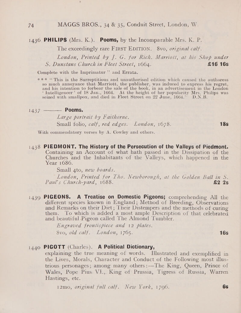 1436 PHILIPS (Mrs. K.). Poems, by the Incomparable Mrs. K. P. The exceedingly rare FIRST EDITION. 8vo,; o7zginal calf. London, Printed by J. G. for Rich. Marriott, at his Shop under S. Dunstans Church in Fleet Street, 1064. £16 16s ) Complete with the Imprimatur’”’ and Errata. *** “This is the Surreptitious and unauthorised edition which caused the authoress so much annoyance that Marriott, the publisher, was induced to express his regret, and his intention to forbear the sale of the book, in an advertisement in the London ‘ Intelligencer’ of 18 Jan., 1664. At the height of her popularity Mrs. Philips was seized with smallpox, and died in Fleet Street on 22 June, 1664.’’ D.N.B. 1437 ———— Poems. Large portrait by Fatthorne. Small folio, calf, red edges. London, 1678. 18s With commendatory verses by A. Cowley and others. 1438 PIEDMONT. The History of the Persecution of the Valleys of Piedmont. Containing an Account of what hath passed in the Dissipation of the Churches and the Inhabitants of the Valleys, which happened in the Year 1080. Small 4to, zew boards. _ London, Printed for L[ho. Newborough, at the Golden Ball in S. Pauls Church-yard, 1088. Sis 2e2s i439 PIGEONS. A Treatise on Domestic Pigeons; comprehending All the different species known in England; Method of Breeding, Observations and Remarks on their Diet; Their Distempers and the methods of curing them. ‘To which is added a most ample Description of that celebrated and beautiful.Pigeon called The Almond Tumbler. Engraved frontispiece and 12 plates. OVOMOLZ tl) eae Od OM 705 16s 1440 PIGOTT (Charles). A Political Dictionary, explaining the true meaning of words. Illustrated and exemplified in the Lives, Morals, Character and Conduct of the Following most illus- trious personages; among many others:—-The King, Queen, Prince of Wales, Pope Pius, VI.,. King of Prussia, Tigress of Russia, Warren Hastings, etc. 12mo, o7vzginal full calf. New York, 1706. 6s