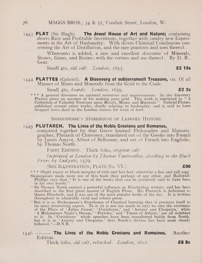 1443 PLAT (Sir Hugh). The Jewel House of Art and Nature; containing divers Rare and Profitable Inventions, together with sundry new Experi- ments in the Art of Husbandry. With divers Chimical Conclusions con- cerning the Art of Distillation, and the rare practises and uses thereof. Whereunto is added, a rare and excellent discourse of Minerals, Stones, Gums, and Resins; with the vertues and use thereof. By D. B., Gent. Small 4to, old calf. London, 1653. £2 15s 1444 PLATTES (Gabriel). A Discovery of subterraneall Treasure, viz. Of all Manner of Mines and Mineralls from the Gold to the Coale. Small ato, doards. London, 1639. £2 2s *** A general discourse on national resources and improvements. In the discovery Plattes gives an account of his making pure gold. This work is reprinted aes A: Collection of Valuable Treatises upon Metals, Mines, and Minerals.’’ Gabriel Plattes published several other works, chiefly relating to ‘husbandry, and is said to have dropped down dead in the London streets for want of food. SHAKESPEARE’S STOREHOUSE OF LEARNED HISTORY. 14.46 PLUTARCH. The Lives of the Noble Grecians and Romanes, compared together by that Grave learned Philosopher and Historio- grapher, Plutarch of Chzronea; translated out of the Greeke into French by James Amyot, Abbot of Bellozane, and out of French into Englishe, by Thomas North. FIRST EDITION. . Thick folio, ovzgznal calf. Imprinted at London by Thomas Vautroullier, dwelling en ie Black Friers by Lud gate, 1579. (SEE ILLUSTRATION, PLATE No. VI.) £90 *** Sheht repair to blank margins of title and last leaf, otherwise a fine and tall copy. Shakespeare made more use of this book than perhaps of any other, and Halliwell- Phillips says that ‘‘ It is one of the books that can be positively said to have been in his own hands.”’ ‘“‘ Sir Thomas North exerted a powerful influence on Hlizabethan writers, and has been described as the first great master of English Prose. His Plutarch is dedicated to Queen Elizabeth, and it was one of the most popular books of the day. It is written throughout in admirably vivid and robust prose. ‘‘ But it is as Shakespeare’s Storehouse of Classical learning that it presents itself in its most interesting aspect. To it (it is not too much to say) we owe the existence of the Plays of ‘ Julius Cesar,’ ‘ Coriolanus,’ and ‘Antony and Cleopatra,’ while ‘A Midsummer Night’s Dream,’ ‘ Pericles,’ and ‘Timon of Athens,’ are all indebted to it. In ‘Coriolanus’ whole speeches have been transferred bodily from North, but it is in ‘Antony and Cleopatra’ that North’s diction has been most closely followed.’’—D.N.B 14460 ———— The Lives of the Noble Grecians and Romaines. Another Edition. Thick folio, old calf, rebacked. London, 1012. £8 8s