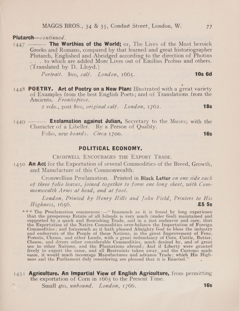 Plutarch—coxnfinued. 1447 ————— The Worthies of the World; or, The Lives of the Most heroick Greeks and Romans, compared by that learned and great historiographer Plutarch, Englished and Abridged according to the direction of Photius _ . to which are added More Lives out of Emilius Probus and others. (Translated by. Dy, Lioyd;) POM Gis ONO, Calf, ~Lond on, 1OO0S.. 10s 6d 1448 POETRY. Art of Poetry on a New Plan: Illustrated with a great variety of Examples from the best English Poets; and of Translations from the Ancients. Frontispiece. 2 vols., post 8vo, ovzgznal calf. London, 1762. | 18s 1449 ————— Exclamation against Julian, Secretary to the Muses; with the Character of a Libeller. By a Person of Quality. Folio, zew boards. Circa 1700. 16s POLITICAL ECONOMY. CROMWELL ENCOURAGES THE EXPORT TRADE. 1450 An Act for the Exportation of several Commodities of the Breed, Growth, and Manufacture of this Commonwealth. Cromwellian Proclamation. Printed in Black Letter oz one side each of three folto leaves, joined together to form one long sheet, with Com- neonwealth Arms at head, and at foot. London, Printed by Henry Hills and John Field, Printers to His Highness, 1056. £5 5s *** The Proclamation commences :—‘‘ Inasmuch as it is found by long experience that the prosperous Estate of all Islands is very much (under God) maintained and supported by a quick and flourishing Trade, and in a just endeavor and care, that the Exportation of the Native Commodities over-balance the Importation of Foreign Commodities ; and forasmuch as it hath pleased Almighty God to bless the industry and endeavors of the People of these Nations, in the great Improvement of Fens, Forests, Chases, and other Lands, with a great redundancy of Corn, Cattle, Butter, Cheese, and divers other considerable Commodities, much desired by, and of great use to other Nations, and the Plantations abroad; And if Liberty were granted freely to export the same, and all Restraints t taken away, and the Customs made easie, it would much incourage Manufactures and advance Trade; which His High- ness and the Parliament duly considering are pleased that it is Enacted.” 1451 Agriculture. An Impartial View of English Agriculture, from permitting the exportation of Corn in 1663 to the Present Time.