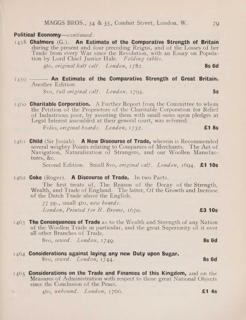 1458 1460 1401 1462 1463 14604 1465 Chalmers (G.). An Estimate of the Comparative Strength of Britain during the present and four preceding Reigns, and of the Losses of her Trade from every War since the Revolution, with an Essay on Popula- tion by Lord Chief Justice Hale. Folding tables. Ato, original half calf. London, 1782. 8s 6d  An Estimate of the Comparative Strength of Great Britain. Another Edition. 8vo, full orzginal calf. London, 1794. 5s Charitable Corporation. A Further Report from the Committee to whom the Petition of the Proprietors of the Charitable Corporation for Relief of Industrious poor, by assisting them with small sums upon pledges at Legal Interest assembled at their general court, was referred. Foho, ovzgznal boards. London, 1732. £1 8s Child (Sir Josiah). A New Discourse of Trade, wherein is Recommended several weighty Points relating to Companies of Merchants. The Act of Navigation, Naturalization of Strangers, and our Woollen Manufac- tures, &amp;c. Second Edition. Small 8vo, o7zginal calf. London, 1694. £1 10s Goke (Roger). A Discourse of Trade. In two Parts. The first treats: of;' The ‘Reason of »the Decay of the Strength, Wealth, and Trade of England. The latter, Of the Growth and Increase of the Dutch Trade above the English. 77 pp., small 4to, zew boards. London, Printed for H. Brome, 1670. £3 10s The Consequences of Trade as to the Wealth and Strength of any Nation of the Woollen Trade in particular, and the great Superiority of it over all other Branches of Trade. 8vo, sewed. London, 174Q. 8s 6d Considerations against laying any new Duty upon Sugar. | 8vo, sewed. London, 1744. 8s 6d Considerations on the Trade and Finances of this Kingdom, and on the Measures of Administration with respect to those great National Objects since the Conclusion of the Peace.