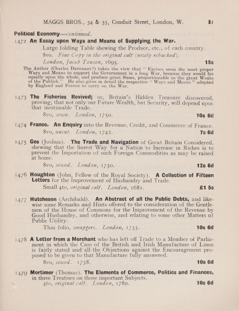 Political Economy—coxtinued. 1472 An Essay upon Ways and Means of Supplying the War. Large folding Table shewing the Produce, etc., of each country. 8vo. fine Copy in the original calf (newly rebacked). London, Jacob Tonson, 1695. | 15s The Author (Charles Davenant?) takes the view that ‘“‘ Excises seem the most proper Ways and Means to support the Government in a long War, because they would lye equally upon the whole, and produce great, Sums, proportionable to the great Wants of the Publick.’’ He also gives in detail the respective ‘‘ Ways and Means ”’ adopted by England and France to carry on the War. 1473 The Fisheries Revived; or, Britain’s Hidden Treasure discovered, proving, that not only our Future Wealth, but Security, will depend upon that inestimable Trade. . BVO, Sey. London, 1750. 10s 6d 1474 France. An Enquiry into the Revenue, Credit, and Commerce of France. 8vo, uncut. London, 1742. 7s 6d 1475 Gee (Joshua). The Trade and Navigation of Great Britain Considered, shewing that the Surest Way for a Nation to Increase in Riches is to erent the Importation of such Foreign Commodities as may be raised at nome. 8vo, sewed. London, 1730. 12s 6d 1476 Houghton (John, Fellow of the Royal Society). A Collection of Fifteen Letters for the Improvement of Husbandry and Trade. Small 4to, ov2ginal calf. London, 1681. £1 5s 1477 Hutcheson (Archibald). An Abstract of all the Public Debts, and like- wise some Remarks and Hints offered to the consideration of the Gentle- men of the House of Commons for the Improvement of the Revenue by Good Husbandry, and otherwise, and relating to some other Matters of Public Utility. Thin folio, wrappers. London, 1733. 10s 6d 1478 A Letter from a Merchant who has ieft off Trade to a Member of Parlia- ment in which the Case of the British and Irish Manufacture of Linen is fairly stated and all the Objections against the Encouragement pro- posed to be given to that Manufacture fully answered. 8vo, sewed. 1738. 10s 6d 1479 Mortimer (Thomas). The Elements of Commerce, Politics and Finances, in three Treatises on those important Subjects. Ato, original calf. London, 1780. 10s 6d