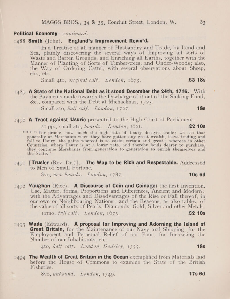 Political Economy—coxicnuced. 1488 Smith (John). England’s Improvement Reviv’d. In a Treatise of all manner of Husbandry and Trade, by Land and Sea, plainly discovering the several ways of Improving all sorts of Waste and Barren Grounds, and Enriching all Earths, together with the Manner of Planting of Sorts of Timber-trees, and Under-Woods; also, the Way of Ordering Cattel, with several observations about Sheep, GUC ERC. Sihall Ate, o7reginal calf. London, 107%. £3 18s 1489 A State of the National Debt as it stood December the 24th, 1716. With the Payments made towards the Discharge of it out of the Sinking Fund, &amp;c., compared with the Debt at Michaelmas, 1725. Small 4to, half calf. London, 1727. 18s 1490 A Tract against Usurie presented to the High Court of Parliament. 21 pp., small 4to, boards. London, 1621. £2 10s *** “Ror proofe, how much the high rate of Usury decayes trade; we see that generally at Merchants when they have gotten any great wealth, leave trading and fall to Usury, the gaine whereof is so easie, certain and great; whereas in other Countries, where Usury is at a lower rate, and thereby lands dearer to purchase, Pi oes Merchants from generation to generation to enrich themselves and the State.”’ 1491 [ Trusler (Rev. Dr.)]. The Way to be Rich and Respectable. Addressed to Men of Small Fortune. : 8vo, zew boards. London, 1787. 10s 6d 1492 Vaughan (Rice). A Discourse of Coin and Coinage: the first Invention, Use, Matter, forms, Proportions and Differences, Ancient and Modern: with the Advantages and Disadvantages of the Rise or Fall thereof, in our own or Neighbouring Nations: and the Reasons, as also tables, of the value of all sorts of Pearls, Diamonds, Gold, Silver and other Metals. 12mo, full calf. London, 1675. £2 10s 1493 Wade (Edward). A proposal for Improving and Adorning the Island of Great Britain, for the Maintenance of our Navy and Shipping, for the Employment and Perpetual Relief of our Poor, for Increasing the Number of our Inhabitants, etc. Ato, half calf. London, Dodsiey, 1755. 18s 1494 The Wealth of Great Britain in the Ocean exemplified from Materials laid before the House of Commons to examine the State of the British Fisheries.