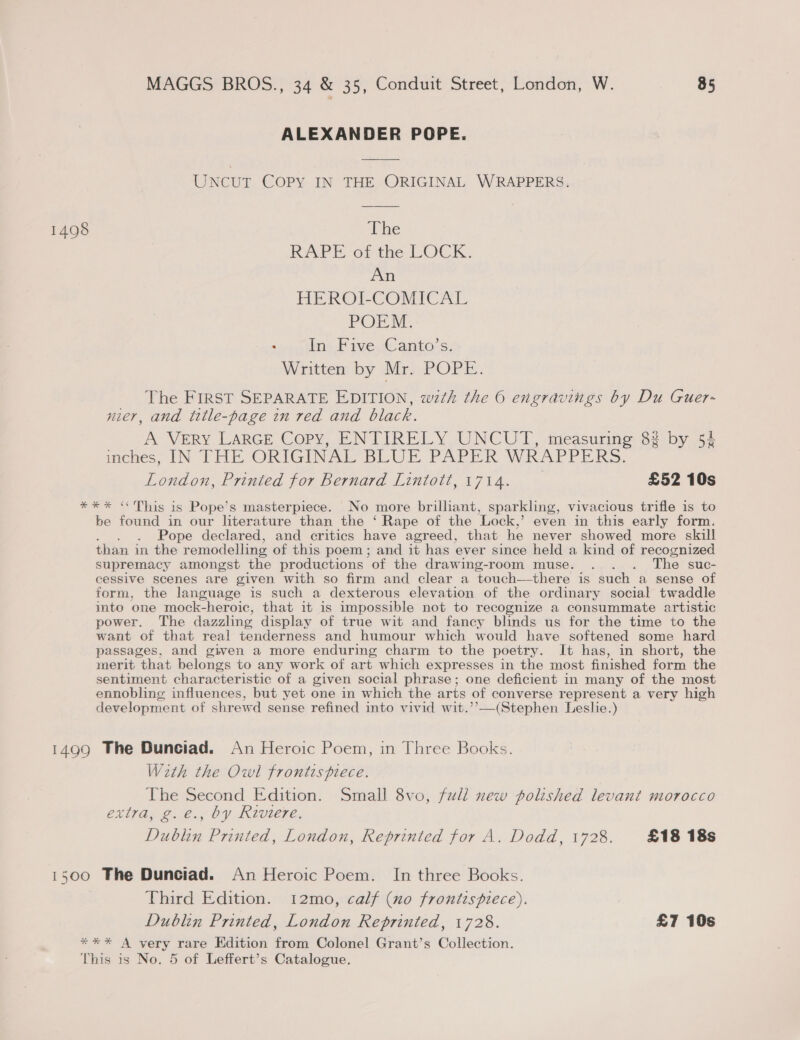 ALEXANDER POPE. UNCUT COPY IN THE ORIGINAL WRAPPERS. 1498 The RAPE ot the LOCK. An HEROLCOMICAL POEM. - oan Five Canto’s: Written by Mr. POPE. _ The FIRST SEPARATE EDITION, with the 6 engravings by Du CGuer- nier, and title-page in red and black. A VERY LARGE Copy, ENTIRELY UNCUT, measuring 82 by 52 wches, IN THE ORIGINAL BLUE PAPER WRAPPERS. London, Printed for Bernard Lintott, 1714. £52 10s *** &lt;&lt; This is Pope’s masterpiece. No more brilliant, sparkling, vivacious trifle is to be found in our literature than the ‘ Rape of the Lock,’ even in this early form. Pope declared, and critics have agreed, that he never showed more skill than in the remodelling of this poem; and it has ever since held a kind of recognized supremacy amongst the productions of the drawing-room muse. . . . The suc- cessive scenes are given with so firm and clear a touch—there is such a sense of form, the language is such a dexterous elevation of the ordinary social twaddle into one mock-heroic, that it is impossible not to recognize a consummate artistic power. The dazzling display of true wit and fancy blinds us for the time to the want of that real tenderness and humour which would have softened some hard passages, and given a more enduring charm to the poetry. It has, in short, the merit that belongs to any work of art which expresses in the most finished form the sentiment characteristic of a given social phrase; one deficient in many of the most ennobling influences, but yet one in which the arts of converse represent a very high development of shrewd sense refined into vivid wit. (Stephen Leslie.) 1499 The Dunciad. An Heroic Poem, in Three Books. With the Owl frontispiece. The Second Edition. Small 8vo, full new polished levant morocco extra, g.e., by Riviere. Dublin Printed, London, Reprinted for A. Dodd, 1728. £18 18s 1500 The Dunciad. An Heroic Poem. In three Books. Third Edition. 12mo, calf (no frontispiece). Dublin Printed, London Reprinted, 1728. £7 10s **%* A very rare Edition from Colonel Grant’s Collection. This is No. 5 of Leffert’s Catalogue.
