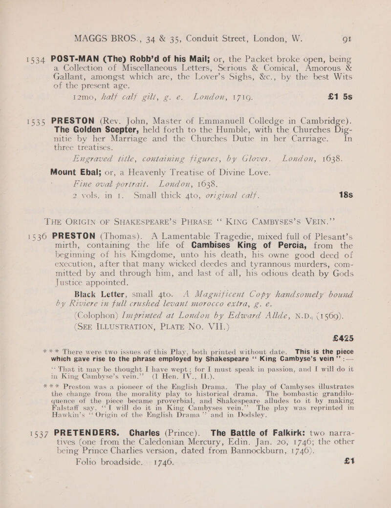1534 POST-MAN (The) Robb’d of his Mail; or, the Packet broke open, being a Collection of Miscellaneous Letters, Serious &amp; Comical, Amorous &amp; Gallant, amongst which are, the Lover’s Sighs, &amp;c., by the best Wits of the present age. tamo, “aly calf gilt, g. e.» London, 171@. £1 5s 1535 PRESTON (Rev. John, Master of Emmanuell Colledge in Cambridge). The Golden Scepter, held forth to the Humble, with the Churches Dig- mitie by her Marriage and the Churches Dutie in her Carriage. ~ In three treatises. Engraved title, containing figures, by Glover. London, 1638. Mount Ebal; or, a Heavenly Treatise of Divine Love. Fine oval portrait. London, 1638. 2 vols. in 1. Small thick 4to, orzgznal calf. | 18s THE ORIGIN OF SHAKESPEARE’S PHRASE ‘‘ KING CAMBYSES’S VEIN.”’ 15360 PRESTON (Thomas). A Lamentable Tragedie, mixed full of Plesant’s mirth, contaming the life of Gambises King of Percia, from the beginning of his Kingdome, unto his death, his owne good deed of execution, after that many wicked deedes and tyrannous murders, com- mitted by and through him, and last of all, his odious death by Gods Justice appointed. Black Letter, small 4to. A Magnificent Copy handsomely bound by Riviere in full crushed levant morocco extra, g. é. (Colophon) Imprinted at London by Edward Allde, N.D. (1560). (SEE ILLUSTRATION, PLATE No. VII.) £425 *** There were two issues of this Play, both printed without date. This is the piece which gave rise to the phrase employed by Shakespeare ‘‘ King Cambyse’s vein ’’ :— ‘That it may be thought I have wept; for I must speak in passion, and I will do it in King Cambyse’s vein.’’ (1 Hen. IV., II.). *** Preston was a pioneer of the English Drama. The play of Cambyses illustrates the change from the morality play to historical drama. The bombastic grandilo- quence of the piece became proverbial, and Shakespeare alludes to it by making Falstaff say, ‘‘ 1 will do it in King Cambyses vein.’’ The play was reprinted in Hawkin’s ‘‘ Origin of the English Drama’’ and in Dodsley. 1537 PRETENDERS. Charles (Prince). The Battle of Falkirk: two narra- tives (one from the Caledonian Mercury, Edin. Jan. 20, 1746; the other bemg Prince Charhes version, dated from Bannockburn, 1746). Folho broadside. 1746. £1
