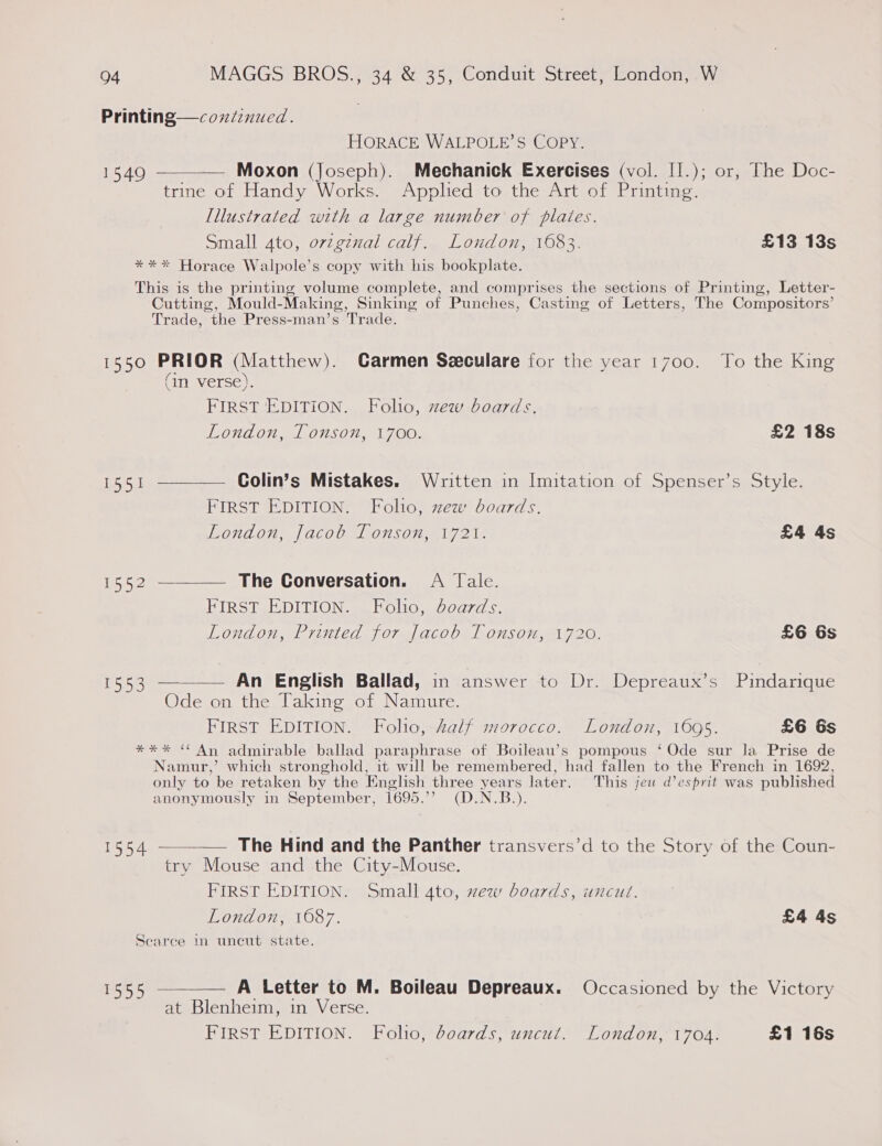Printing—coxdinued. HORACE WALPOLE’S COPY. 1549 — Moxon (Joseph). Mechanick Exercises (vol. [1.); or, The Doc- trine of Handy Works. Applied to the Art of Printing. [llustrated with a large number of plates. Small Ato, orzgznal calf. London, 1683. £13 13s **%* Horace Walpole’s copy with his bookplate.  This is the printing volume complete, and comprises the sections of Printing, Letter- Cutting, Mould-Making, Sinking of Punches, Casting of Letters, The Compositors’ Trade, the Press-man’s Trade. 1550 PRIOR (Matthew). Carmen Seeculare for the year 1700. To the King (in verse). FIRST EDITION. Folio, zew boards. London, [ouson, 1700. £2 18s 1551 ————— Golin’s Mistakes. Written in Imitation of Spenser’s Style. FIRST EDITION. Folio, zew boards. London, Jacob Tonson, 1721. £4 4s 1552 ————— The Conversation. A Tale. FIRST EDITION. Folio, Jdoards. London, Printed for Jacob Tonson, 1720. £6 6s 1553 ———— An English Ballad, in answer to Dr. Depreaux’s Pindarique Ode on the Taking of Namure. FIRST EDITION. Folio, half morocco. London, 1695. £6 6s **%* “ An admirable ballad paraphrase of Boileau’s pompous ‘ Ode sur Ja Prise de Namur,’ which stronghold, it will be remembered, had fallen to the French in 1692, only to be retaken by the English three years later. This jeu d’ esprit was published anonymously in September, 1695.’’ (D.N.B.). 1554 — The Hind and the Panther transvers’d to the Story of the Coun- try Mouse and the City-Mouse. FIRST EDITION. Small ato, xew boards, uncut. London, 1087. £4 4s Scarce in uncut state.  1555 ———— A Letter to M. Boileau Depreaux. Occasioned by the Victory at Blenheim, in Verse. FIRST EDITION. Folho, boards, uncut. London, 1704. £1 16s