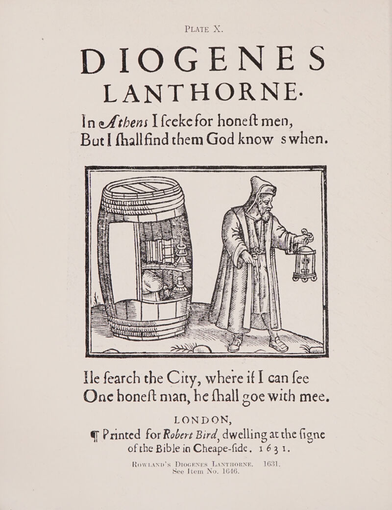 PEATE | DIOGENES LANTHORNE. IneAthens L{eeke for honeft men, BatI thall find them God know swhen. UN GN TT Sti ee 1 Ai MT eaess ( 4 Hi) je 4 . tj | q HL ON ee oy 3 tj TANITA AM f SEY TE meme arene a ipa doperniseaciesinadiey jgaageas frp LARA be pie ts eae! aids he ] aaeell xP ~ UD a Yl  ‘= ~ Sg ) ae bis ACEC UCT Ile fearch the City, where if I can fee One boneft man, he fhall goe with mee. LONDON, @ Printed for Robert Bird, dwelling at the figne of the Bible in Cheape-fide, 1631. RoWLAND’s DIOoGENES LANTHORNE. 1681.