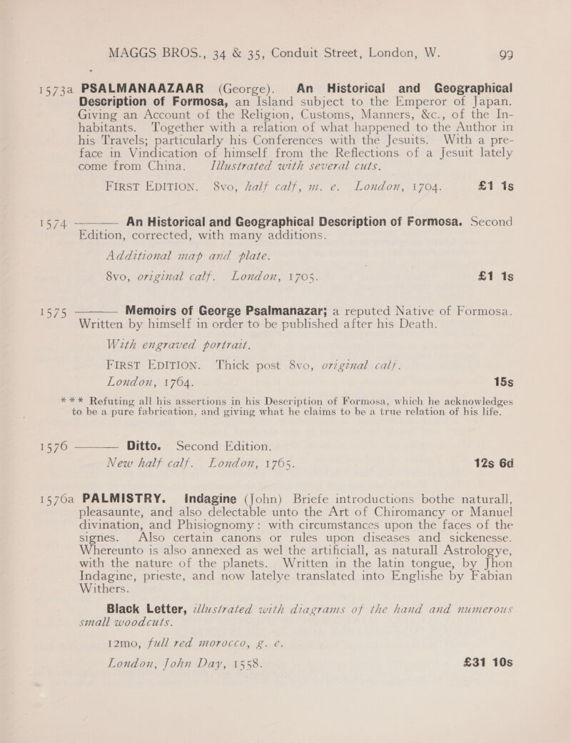 1573a PSALMANAAZAAR (George). An Historical and Geographical Description of Formosa, an Island subject to the Emperor of Japan. Giving an Account of the Religion, Customs, Manners, &amp;c., of the In- habitants. Together with a relation of what happened to the Author in his Travels; particularly his Conferences with the Jesuits. With a pre- face in Vindication of himself from the Reflections of a Jesuit lately come from China. Illustrated with several cuts. FIRST EDITION. 8vo, Aalf calf, m. e. London, 1704. £i is 1574 ————— An Historical and Geographical Description of Formosa. Second Edition, corrected, with many additions. Additional map and plate. Svo, original calf. London, 1705. | £1 1s 1575 ———— Memoirs of George Psalmanazar; a reputed Native of Formosa. Written by himself in order to be published after his Death. With engraved portrait. FIRST EDITION. Thick post 8vo, ovzgznal calf. London, 1704. 15s ***%* Refuting all his assertions in his Description of Formosa, which he acknowledges to be a pure fabrication, and giving what he claims to be a true relation of his life. 1576 ——_—— Ditto. Second Edition. New half calf. London, 1765. 12s 6d 1570a PALMISTRY. Indagine (John) Briefe introductions bothe naturall, pleasaunte, and also delectable unto the Art of Chiromancy or Manuel divination, and Phisiognomy: with circumstances upon the faces of the signes. Also certain canons or rules upon diseases and _ sickenesse. Whereunto is also annexed as wel the artificiall, as naturall Astrologye, with the nature of the planets. Written in the latin tongue, by Jhon Indagine, prieste, and now latelye translated into Enghshe by Fabian Withers. Black Letter, ¢dlustvated with diagrams of the hand and numerous small woodcuts. 12mo, full red morocco, g. &amp; London, John Day, 1558. £31 10s