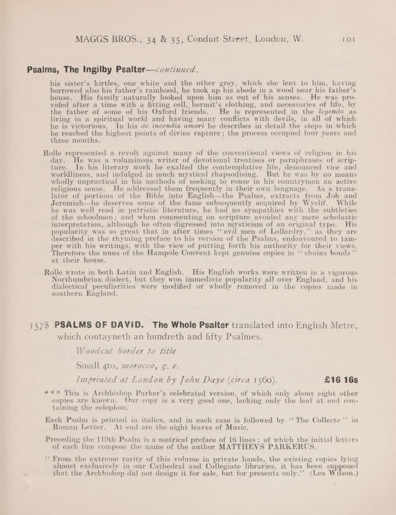 Psalms, The Ingilby Psaiter—coniinued. his sister’s kirtles, one white and the other grey, which she lent to him, having borrowed also his father’s rainhood, he took up his abode in a wood near his father’s house. His family naturally looked upon him as out of his senses. He was pro- vided after a time with a fitting cell, hermit’s clothing, and necessaries of life, by the father of some of his Oxford friends. He is represented in the legenda as living in a spiritual world and having many conflicts with devils, in all of which he is victorious. In his de incendia amori he describes in detail the steps in which he reached the highest points of divine rapture ; the process occupied four years and three months. Rolle represented a revolt against many of the conventional views of religion in his day. He was a voluminous writer of devotional treatises or paraphrases of scrip- ture. In his literary work he exalted the contemplative lfe, denounced vice and worldliness, and indulged in much mystical rhapsodising. But he was by no means wholly unpractical in his methods of seeking to rouse in his countrymen an active religious sense. He addressed them frequently in their own language. As a trans- lator of portions of the Bible into English—the Psalms, extracts from Job and Jeremiah—he deserves some of the fame subsequently acquired by Wyclif. While he was well read in patristic literature, he had no sympathies with the subtleties of the schoolmen; and when commenting on scripture avoided any mere scholastic interpretation, although he often digressed into mysticism of an or iginal type. His popularity was so oreat that in after times ‘‘ evil men of Lollardry,” as they are described in the rhy ming preface to his version of the Psalms, endeavoured to tam- per with his writings, with the view of putting forth his authority for their views. Therefore the nuns of the Hampole Convent kept genuine copies in ‘‘ chains bonds ”’ at their house. Rolle wrote in both Latin and English. His English works were written in a vigorous Northumbrian dialect, but they won immediate popularity all over England, and his dialectical peculiarities were modified or wholly removed in the copies made in southern England. 1578 PSALMS OF DAVID. The Whole Psalter translated into English Metre, which contayneth an hundreth and fifty Psalmes. Woodcut border to tetle. Small 4to, morocco, g. é. Imprinted at London by John Daye (circa 1560). £16 16s * This is Archbishop Parker’s celebrated version, of which only about eight other copies are known. Our copy is a very good one, ‘lacking only the leaf at end con- taining the colophon. * XK Each Psalm is printed in italics, and in each case is followed by ‘‘ The Collecte’’ in Roman Letter. At end are the eight leaves of Music. Preceding the 119th Psalm is a metrical preface of 16 lines: of which the initial letters of each line compose the name of the author MATTHEVS PARKERUS. ‘‘ from the extreme rarity of this volume in private hands, the existing copies lying almost exclusively in our Cathedral and Collegiate libraries, it has been supposed that the Archbishop did not design it for sale, but for presents only.’’ (Lea Wilson.)