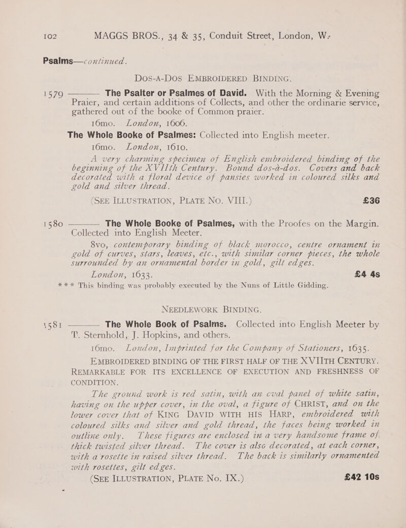 Psalms—coxiinued. Dos-A-DOS EMBROIDERED BINDING. 1579 ———— The Psalter or Psalmes of David. With the Morning &amp; Evening Praier, and certain additions of Collects, and other the ordinarie service, gathered out of the booke of Common praier. 16mo. Lonxdon, 160006. The Whole Booke of Psalmes: Collected into English meeter. 16mo. London, 1610. A very charming specimen of English embroidered binding of the beginning of the XVIIth Century. Bound dos-a-dos. Covers and back decorated wth a floral device of pansies worked in coloured silks and gold and silver thread. OER ILLUSTRATION ARLATE NO. VIE } £36 1580 — The Whole Booke of Psalmes, with the Proofes on the Margin. Collected into English Meeter. 8vo, contemporary binding of black morocco, centre ornament in gold of curves, stars, leaves, etc. , weth stmilar corner pieces, the whole surrounded by an ornamental border in gold, gilt edges. London, 1633. £4 4s *** This binding was probably executed by the Nuns of Little Gidding.  NEEDLEWORK BINDING. 1581 ——_—— The Whole Book of Psalms. Collected into English Meeter by T. Sternhold,. J. Hopkins, and others. 16mo. London, Imprinted for the Company of Stationers, 1635. EMBROIDERED BINDING OF THE FIRST HALF OF THE X VIITH CENTURY. REMARKABLE FOR ITS EXCELLENCE OF EXECUTION AND FRESHNESS OF CONDITION. The ground work is red satin, with an cval panel of white satin, having on the upper cover, in the oval, a figure of CHRIST, and on the lower cover that of KING DAVID WITH HIS HARP, embroidered with coloured silks and silver and gold thread, the faces being worked in outline only. These figures are enclosed in a very handsome frame of thick twisted silver thread. The cover is alsc decorated, at each corner, with a rosette in raised silver thread. The back is similarly ornamented wth rosettes, gilt edges. (SEE ILLUSTRATION, PLATE No, IX.) £42 10s