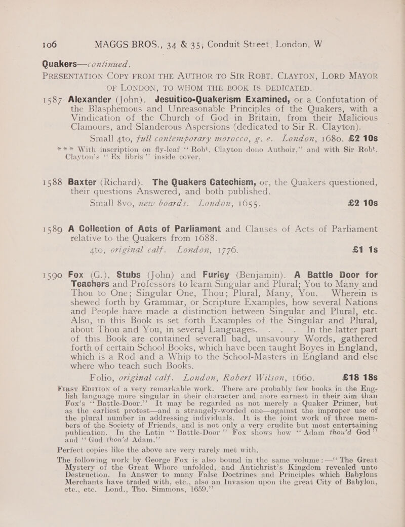 Quakers—coxniinued. PRESENTATION COPY FROM THE AUTHOR TO SIR ROBT. CLAYTON, LORD MAYOR OF LONDON, TO WHOM THE BOOK IS DEDICATED. 1587 Alexander (John). Jesuitico-Quakerism Examined, or a Confutation of the Blasphemous and Unreasonable Principles of the Quakers, with a Vindication of the Church of God in Britain, from their Malicious Clamours, and Slanderous Aspersions (dedicated to Sir R. Clayton). Small ato, full contemporary morocco, g.e. London, 1680. £2 10s ** * With inscription on fly-leaf ‘‘ Robt. Clayton dono Authoir,’’ and with Sir Robt. Clayton’s ‘‘ Ex libris ’’ inside cover. 1588 Baxter (Richard). The Quakers Catechism, or, the Quakers questioned, their questions Answered, and both published. Small 8vo, zew boards. London, 1655. £2 10s 1589 A Gollection of Acts of Parliament and Clauses of Acts of Parhament relative to the Quakers from 1688. Ato, original calf. London, 1776. £1 1s 1590 Fox (G.), Stubs (john) and Furliey (Benjamin). A Battle Door for Teachers and Professors to learn Singular and Plural; You to Many and Thou to One; Singular One, Thou; Plural, Many, You. Wherein is shewed forth by Grammar, or Scripture Examples, how several Nations and People have made a distinction between Singular and Plural, etc. Also, in this Book is set forth Examples of the Singular and Plural, about [hou and You, in several Lanouages...”.).¥.. Inthe latter part of this Book are contained severall bad, unsavoury Words, gathered forth of certain School Books, which have been taught Boyes in England, which is a Rod and a Whip to the School-Masters in England and else where who teach such Books. Folio, ovzginal calf. London, Robert Wilson, 1660. £18 18s First Epitrion of a very remarkable work. ‘There are probably few books in the Eng- lish language more singular in their character and more earnest in their aim than Fox’s ‘ Battle-Door.”’? It may be regarded as not merely a Quaker Primer, but as the earliest protest—and a strangely-worded one—against the improper use of the plural number in addressing individuals. It is the joint work of three mem- bers of the Society of Friends, and is not only a very erudite but most entertaining publication. In the Latin “Battle-Door ” Fox shows how ‘Adam thou’d God” and ‘‘ God thow’d Adam.”’ Perfect copies like the above are very rarely met with. The following work by George Fox is also bound in the same volume :—‘‘ The Great Mystery of the Great Whore unfolded, and Antichrist’s Kingdom revealed unto Destruction. In Answer to many False Doctrines and Principles which Babylons Merchants have traded with, etc., also an Invasion upon the great City of Babylon, etc., etc. Lond., Tho. Simmons, 1659.’’ 