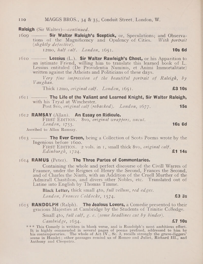 Raleigh (Sir Walter)—continued. 1009 ———— Sir Walter Raleigh’s Sceptick, or, Speculations; and Observa- tions of the Magnificency and Opulency of Cities. Wath portrait (slightly defective). W2MOn af Cale Oud 07, \LOlws 10s 6d  [0107 Lessius (L.). Sir Walter Rawleigh’s Ghost, or his Apparition to an intimate Friend, willing him to translate this learned book of L. Lessius entituled (De Providentia Numuinis, et Animi Immortalitate) written against the Atheists and Politicians of these days. Very fine impression of the beautiful portrait of Raleigh, by Vaughan. Thick 12mo, orzgznal calf. London, 1051. £3 10s 1611 ————— The Life of the Valiant and Learned Knight, Sir Walter Raleigh, with his Tryal at Winchester. Post 8vo, ovzginal calf (rebacked). London, 1677. 15s 1612 RAMSAY (Allan). An Essay on Ridicule. FIRST EDITION. 8vo, ovzgenal wrappers, uncut. London, 1753. 16s 6d Ascribed to Allan Ramsay. 1613 ————— The Ever Green, being a Collection of Scots Poems wrote by the Ingenious before 1600. FIRST EDITION. 2 vols. in 1, small thick 8vo, o7zgznal calf. Edinburgh, 1724. £1 14s 1614 RAMUS (Peter). The Three Partes of Commentaries. Containing the whole and perfect discourse of the Civill Warres of Fraunce, under the Reignes of Henry the Second, Frances the Second, and of Charles the Ninth, with an Addition of the Cruell Murther of the Admirall Chastilion, and divers other Nobles, etc. Translated out of Latine into English by Thomas Timme. Black Letter, thick small 4to, full vellum, red edges. London, Frances Coldocke, 1574. £3 3s 1615 RANDOLPH (Ralph). The Jealous Lovers, a Comedie presented to their gracious Majesties at Cambridge by the Students of Trinitie Colledge. Small ato, full calf, g. e. (some headlines cut by binder). Cambridge, 1034. £7 10s *** This Comedy is written in blank verse, and is Randolph’s most ambitious effort. It is highly commended in several pages of poems prefixed, addressed to him by his contemporaries. The whole of Act IV., Sc. 3, recalls strongly the grave-diggers’ scene in Hamlet; other passages remind us of Romeo and Juliet, Richard III., and Anthony and Cleopatra.