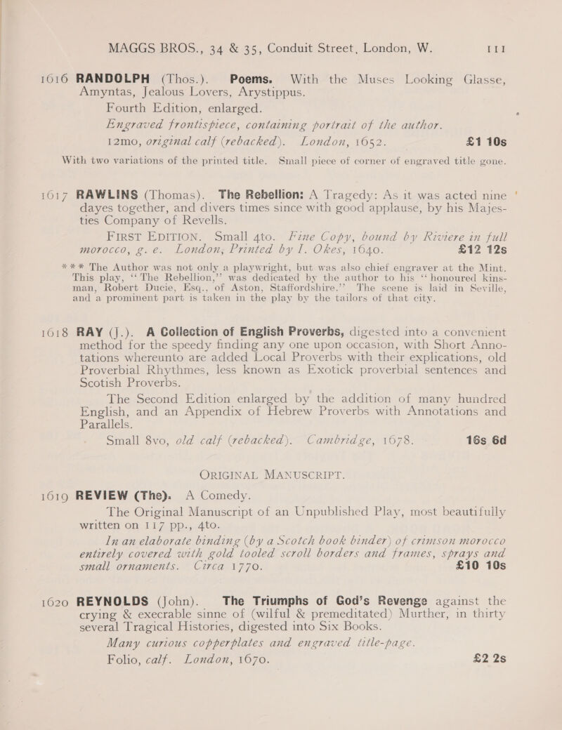 1016 RANDOLPH (Thos.). Poems. With the Muses Looking Glasse, Amyntas, Jealous Lovers, Arystippus. Fourth Edition, enlarged. Engraved frontispiece, containing portrait of the author. 12mo, orzginal calf (rebacked). London, 1652. £1 10s With two variations of the printed title. Smalil piece of corner of engraved title gone. 1017 RAWLINS (Thomas). The Rebellion: A Tragedy: As it was acted nine dayes together, and divers times since with good applause, by his Majes- ties Company of Revells. FIRST EDITION. Small 4to. Hine Copy, bound by Riviere in full morocco, 2 €. Londons Printed ty 1. Okes, 1640. £12 12s **%* The Author was not only a playwright, but was also chief engraver at the Mint. This play, ‘‘ The Rebellion,’’ was dedicated by the author to his ‘‘ honoured kins- man, Robert Ducie, Esq., of Aston, Staffordshire.’’ The scene is laid in Seville, and a prominent part is taken in the play by the tailors of that city. 1018 RAY (j.). A Collection of English Proverbs, digested into a convenient method for the speedy finding any one upon occasion, with Short Anno- tations whereunto are added Local Proverbs with their explications, old Proverbial Rhythmes, less known as Exotick proverbial sentences and Scotish Proverbs. The Second Edition enlarged by the addition of many hundred English, and an Appendix of Hebrew Proverbs with Annotations and Parallels. Small 8vo, old calf (rebacked). Cambridge, 1678. 16s 6d ORIGINAL MANUSCRIPT. 1619 REVIEW (The). A Comedy. The Original Manuscript of an Unpublished Play, most beautifully Written ON 1.17, Pi Ato: In an elaborate binding (by a Scotch book binder) of crimison morocco entirely covered with gold tooled scroll borders and frames, sprays and small ornaments. Circa 1770. £10 10s 1620 REYNOLDS (John). The Triumphs of God’s Revenge against the crying &amp; execrable sinne of (wilful &amp; premeditated) Murther, in thirty several Tragical Histories, digested into Six Books. Many curious copperplates and engraved title-page. Polo, cal}. Lordon, tO70. £2 26