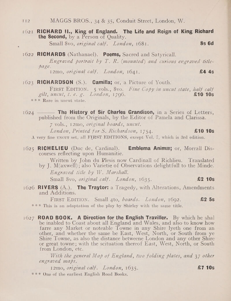 1021 RICHARD II., King of England. The Life and Reign of King Richard the Second, by a Person of Quality. Small 8vo, o7zgznal calf. London, 1681. 8s 6d 1622 RICHARDS (Nathanael). Poems, Sacred and Satyricall. Engraved portrait by T. R. (mounted) and curious engraved title- page. 12mo, ovzginal calf. London, 1041. £4 4s 1623 RICHARDSON (S.). Gamillaj or, a Picture of Youth. _ FIRST EDITION. 5 vols., 8vo. Line Copy in uncut state, half calf WUE meei i tie 2, on LOL On TOR, £10 10s *** Rare in uncut state.  The History of Sir Charles Grandison, in a Series of Letters, published from the Originals, by the Editor of Pamela and Clarissa. 7 vols., 12mo, orzginal boards, uncut. London, Printed for S. Richardson, 1754. £10 10s A very fine uncut set, all FIRST EDITIONS, except Vol. 7, which is 3rd edition. 1024 1625 RICHELIEU (Duc de, Cardinal). Emblema Anime; or, Morrall Dis- courses reflecting upon Humanitie. Written by John du Plesis now Cardinall of Richlieu. Translated by J. M(axwell); also Varietie of Observations delightfull to the Minde. Engraved title by W. Marshall. Small 8vo, ovzginal calf. London, 1635. £2 10s 1620 RIVERS (A.). The Traytor: a Tragedy, with Alterations, Amendments and Additions. FIRST EDITION. Small 4to, doards. London, 1602. £2 5s **%* This is an adaptation of the play by Shirley with the same title. i027 ROAD BOOK. A Direction for the English Traviller. By which he shal be inabled to Coast about all England and Wales, and also to know how farre any Market or noteable Towne in any Shire lyeth one from an other, and whether the same be East, West, North, or South from ye Shire Towne, as also the distance betweene London and any other Shire or great towne; with the scituation thereof East, West, North, or South from London, ete. With the general Map of England, two folding plates, and 37 other engraved maps. 12mo, original calf. London, 1635. £7 10s **%* One of the earhest English Road Books.