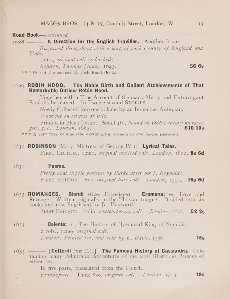 Road Book—coxniznued. 1628 ———— A Direction for the English Traviller. Another Issue. Engraved throughout with a map of each County of England and Wales. 12mo, o7vzginal calf (rebacked). London, Thomas Jenner, 1643. £6 6s *** One of the earliest English Road Books. 1629 ROBIN HOOD. The Noble Birth and Gallant Atchievements of That Remarkable Outlaw Robin Hood. Together with a True Account of the many Merry and Extravagant Exploits he played. In Twelve several STORIES. Newly Collected into one volume by an Ingenious Antiquary. . Woodcut on reverse of title. Printed in Black Letter. Small 4to, bound in 18th Century morocco gilt, g.e. London, 1085. £10 10s *** A very rare volume (the extreme top corners of two leaves restored). 1630 ROBINSON (Mary, Mistress of George IV.). Lyrical Tales. FIRST EDITION. 12mo, o7zginal mottled calf. London, 1800. 8s 6d 1631 ———— Poems. Pretty oval stipple portrait by Burke after Sir J]. Reynolds. FIRST EDITION. 8vo, ovzginal half calf. London, 1791. 16s 6d 1033 ROMANCES. Biondi (Geo. Francisco). Eromena; or, Love and Revenge. Written originally in the. Thoscan tongue. Divided into six books and now Englished by Ja. Hayward. FIRST EDITION. Folio, coztemporary calf. London, 1032. £2 2s  1634 ———— Gelenia; or, The History of Hyempsal King of Numidia. 2 vols., 12mo, o7zgzual calf. London: Printed for, and sold by E. Davis, 1736. 15s 1635 — | Cotterill (Sir C.).] The Famous History of Cassandra. Con- taining many Admirable Adventures of the most Illustrious Persons of either sex. In five parts, translated from the French. Frontispiece. Thick 8vo, original calf. London, 1703. 18s