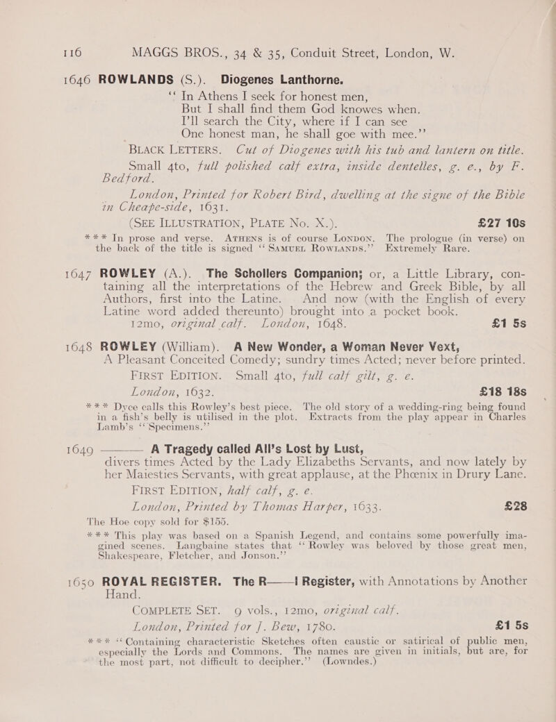 1646 ROWLANDS (S.). Diogenes Lanthorne. ‘“ In Athens I seek for honest men, But I shall find them God knowes when. Ill search the City, where if I can see One honest man, he shall goe with mee.”’ BLACK LETTERS. Cut of Diogenes with his tub and lantern on title. Small 4to, full polished calf extra, inside dentelles, g. e., by F. Bedford. London, Printed for Robert Bird, dwelling at the signe of the Bible an Cheape-side, 1631. (SEE ILLUSTRATION, PLATE No. X.). £27 10s *** In prose and verse. ATHENS is of course Lonpon. The prologue (in verse) on the back of the title is signed ‘‘ Samurn Rownanps.’’ Extremely Rare. ; 1647 ROWLEY (A.). The Schollers Companion; or, a Little Library, con- taining all the interpretations of the Hebrew and Greek Bible, by all Authors, first into the Latine. - And now (with the English of every Latinme word added thereunto) brought into a pocket book. 12mo, original calf. London, 1048. £1 Ss 1648 ROWLEY (Wiliam). A New Wonder, a Woman Never Vext, A Pleasant Conceited Comedy; sundry times Acted; never before printed. PIRST thDITION. | “omallcauy, 7 ull calf eis; ee “2. London, 1632. £18 18s *** Dyce calls this Rowley’s best piece. The old story of a wedding-ring being found in a fish’s belly is utilised in the plot. Extracts from the play appear in Charles Lamb’s ‘‘ Specimens.’’  -— A Tragedy called All’s Lost by Lusi, divers times Acted by the Lady Elizabeths Servants, and now lately by her Maiesties Servants, with great applause, at the Phoenix in Drury Lane. FIRST EDITION, half calf, g. e. London, Printed by Thomas Harter, 1033. £28 The Hoe copy sold for $155. 1649 *** This play was based on a Spanish Legend, and contains some powerfully ima- gined scenes. Langbaine states that ‘‘ Rowley was beloved by those great men, Shakespeare, Fletcher, and Jonson.”’ 1650 ROYAL REGISTER. The R——| Register, with Annotations by Another Hand. COMPLETE SET. 9g vols., 12mo, o7zgznal calf. London, Printed for ]. Bew, 1780. £1 5s *** “Containing characteristic Sketches often caustic or satirical of public men, g . . . . . especially the Lords and Commons. The names are given in initials, but are, for the most part, not difficult to decipher.’’ (Lowndes.)
