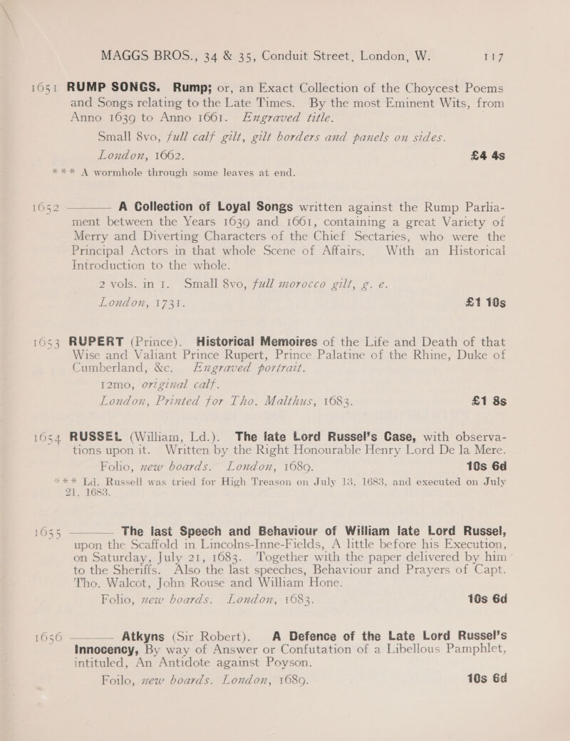 1651 RUMP SONGS. Rump; or, an Exact Collection of the Choycest Poems and Songs relating to the Late Times. By the most Eminent Wits, from Anno 1639 to Anno 1661. FExgraved title. | Small 8vo, fudl calf gilt, gilt borders and panels on sides. London, 1662. £4 4s **%* A wormhole through some leaves at end. 1052 ——— A Collection of Loyal Songs written against the Rump Parlia- ment between the Years 1639 and 1661, containing a great Variety of Merry and Diverting Characters of the Chief Sectaries, who were the Principal Actors in that whole Scene of Affairs. With an Historical Introduction to the whole. @vols. im. small 3vo,fwl morocco olf, 2. 2. London, 1731. £1 18s 1053 RUPERT (Prince). Historical Memoires of the Life and Death of that Wise and Valiant Prince Rupert, Prince Palatine of the Rhine, Duke of Cumberland, &amp;c. ugraved portrait. I2mo, orzginal calf. London, Printed for Tho. Malthus, 1683. £1 8s 16054 RUSSEL (William, Ld.). The late Lord Russel’s Case, with observa- ~ tions upon it. Written by the Right Honourable Henry Lord De la Mere. Folio, zew boards. London, 1080. 10s 6d *** Ld. Russell was tried for High Treason on July 18, 1683, and executed on July 21, 1683. 1055 ———— The last Speech and Behaviour of Wiiliam late Lord Russel, upon the Scaffold in Lincolns-Inne-Fields, A little before his Execution, on Saturday, July 21, 1683. ‘Together with the paper delivered by him to the Sheriffs. Also the last speeches, Behaviour and Prayers of Capt. Tho. Walcot, John Rouse and William Hone. Foho, zew boards. London, 1083. 10s 6d 1636 —— Atkyns (Sir Robert). A Defence of the Late Lord Russel’s Innocency, By way of Answer or Confutation of a Libellous Pamphlet, intituled, An Antidote against Poyson. Foilo, zew boards. London, 1689. : 10s Gd