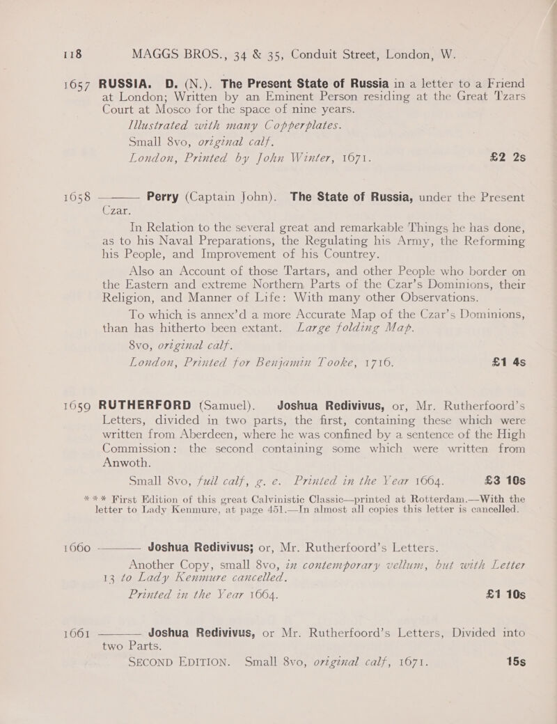 1657 RUSSIA. D. (N.). The Present State of Russia in a letter to a Friend at London; Written by an Eminent Person residing at the Great Tzars Court at Mosco for the space of nine years. Illustrated with many Copperplates. Small 8vo, orzgenal calf. London, Printed by John Winter, 1671. £2 2s 1658 ———— Perry (Captain John). The State of Russia, under the Present C7ais In Relation to the several great and remarkable Things he has done, as to his Naval Preparations, the Regulating his Army, the Reforming his People, and Improvement of his Countrey. Also an Account of those Tartars, and other People who border on the Eastern and extreme Northern, Parts of the Czar’s Dominions, their Religion, and Manner of Life: With many other Observations. To which is annex’d a more Accurate Map of the Czar’s Dominions, than has hitherto been extant. Large folding Map. 8vo, orzginal calf. London, Printed for Benjamin Tooke, 1716. £1 4s 1659 RUTHERFORD (Samuel). Joshua Redivivus, or, Mr. Rutherfoord’s Letters, divided in two parts, the first, containing these which were written from Aberdeen, where he was confined by a sentence of the High Commission: the second containing some which were written from Anwoth. Small 8vo, full calf, g. e. Printed in the Year 1664. £3 10s *** Wirst Edition of this great Calvinistic Classic—printed at Rotterdam.—With the letter to Lady Kenmure, at page 451.—In almost all copies this letter is cancelled. 1660 -————— Joshua Redivivus; or, Mr. Rutherfoord’s Letters. Another Copy, small 8vo, zz contemporary vellum, but with Letter 13 to Lady Kenmure cancelled. Printed in the Year 1664. £1 10s  1061 —— Joshua Redivivus, or Mr. Rutherfoord’s Letters, Divided into two Parts. SECOND EDITION. Small 8vo, ovzgznal calf, 1671. 15s