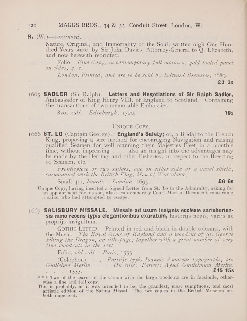 R. (W.)—continued. Nature, Original, and Immortality of the Soul; written nigh One Hun- dred Years since, by Sir John Davies, Attorney-General to Q. Elizabeth, and now herewith reprinted. Folio. Fine Copy, in contemporary full morocco, gold tooled panel On StACS; Pe e. London, Printed, and are to be sold by Edward Brewster, 168g. £2 2s 1005 SADLER (Sir Ralph). Letters and Negotiations of Sir Raiph Sadler, Ambassador of King Henry VIII. of England to Scotland. Containing the transactions of two memorable Embassies. 8vo, calf. Edinburgh, 1720. 10s UNIQUE COPY. 1666 ST. LO (Captain George). England’s Safety; or, a Bridal to the French King, proposing a sure method for encouraging Navigation and raising qualified Seamen for well manning their Majesties Fleet in a month’s time, without impressing . . . also an insight into the advantages may be made by the Herring and other Fisheries, in respect to the Breeding of Seamen, etc. Frontispiece of two satlors, one on either side of a naval shield, surmounted with the British Flag, Men cf War above. Small 4to, doards. London, 1693. £6 &amp;s Unique Copy, having inserted a Signed Letter from St. Lo to the Admiralty, asking for an appointment for his son, also a contemporary Court-Martial Document concerning a sailor who had attempted to escape. 1667 SALISBURY MISSALE. Missaile ad usum insignis ecclesie sarisburien- sis nunc recens typis elegantioribus exaratum, histor1js nouis, varijs ac proprijs insignitum. GOTHIC LETTER. Printed in red and black in double columns, with the Music. The Royal Arms of England and a woodcut of St. George killing the Dragon, on title-page, together with a great number of very fine woodcuts in the text. Helo Gini Pars tiie: (Colophon) . . Partszjs typis Loannis Amazeur typographi, pro Guillelmo Merlin. . . Om title: Paristjs Apud Gutllelmum Merlen. 1555. : £15 15s **%* Two of the leaves of the Canon with the large woodcuts are in facsimile, other- wise a fine and tall copy. This is probably, as it was intended to be, the grandest, most sumptuous, and most artistic edition of the Sarum Missal. The two copies in the British Museum are both imperfect.