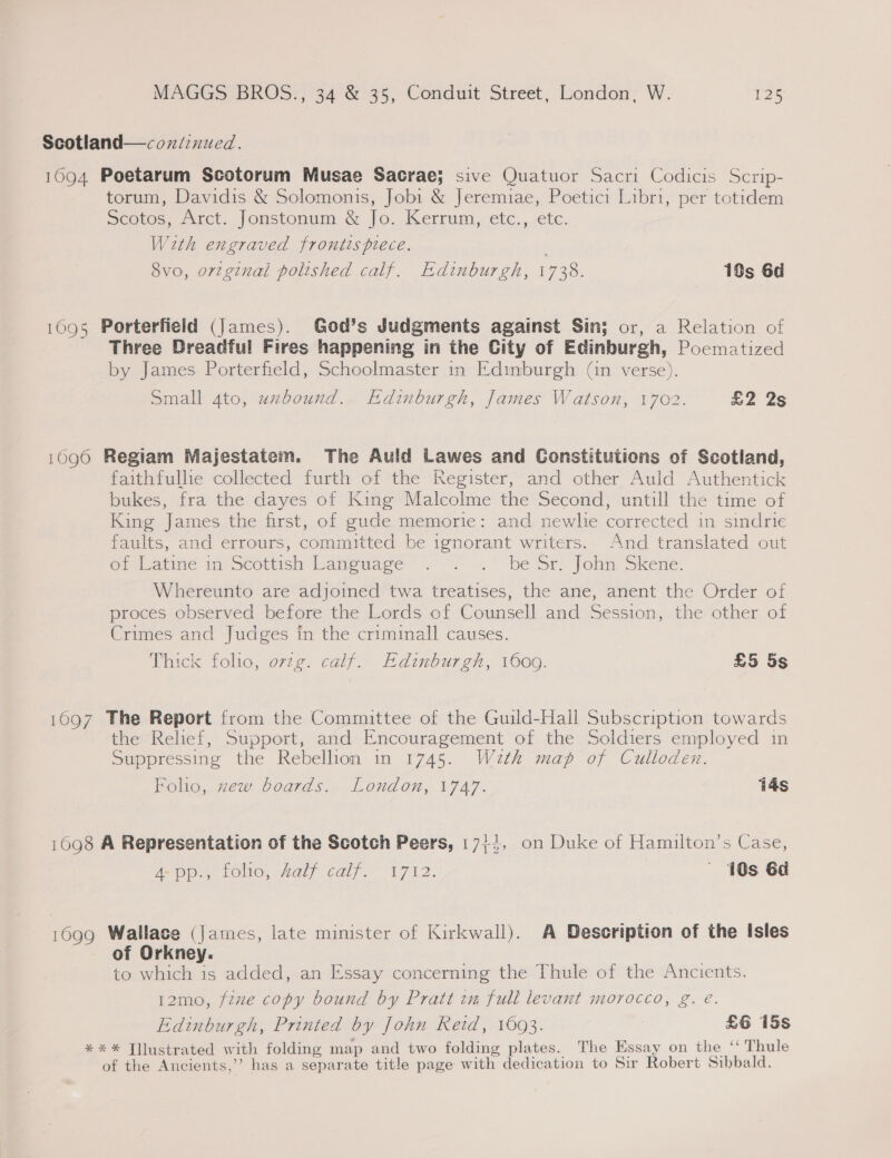 Scotland—coxndinued. 1094 Poetarum Scotorum Musae Sacrae; sive Quatuor Sacri Codicis Scrip- torum, Davidis &amp; Solomonis, Jobi &amp; Jeremiae, Poetici Libri, per totidem Scotos, Jrct. Jonstonum &amp; Jo. -Kerrum,, etc...iete. With engraved frontispiece. 8vo, ortginal polished calf. Edinburgh, 1738. 18s 6d 1095 Porterfield (James). God’s Judgments against Sin; or, a Relation of Three Dreadful Fires happening in the City of Edinburgh, Poecmatized by James Porterfield, Schoolmaster in Edinburgh (in verse). Small 4to, uzbound. Edinburgh, James Watson, 1702. £2 2s 1096 Regiam Majestatem. The Auld Lawes and Constitutions of Scotland, faithfullie collected furth of the Register, and other Auld Authentick bukes, fra the dayes of King Malcolme the Second, untill the time of King James the first, of gude memorie: and newlie corrected in sindrie faults, and errours, committed be ignorant writers. And translated out GMiatine im Scottish Language . &lt; ».' be Sr. John. Skene. Whereunto are adjoined twa treatises, the ane, anent the Order of proces observed before the Lords of Counsell and Session, the other of Crimes and Judges in the criminall causes. Thick folio, orzg. calf. Edinburgh, 1600. £5 5s 1097 The Report from the Committee of the Guild-Hall Subscription towards the Relief, Support, and Encouragement of the Soldiers employed in Suppressing the Rebellion in 1745. Wazth map of Culloden. Folio, zew boards. London, 1747. 14s 1098 A Representation of the Scotch Peers, 17+5, on Duke of Hamilton’s Case, Ae tie, FOO, aly caly. t712. ' 40s 6d 1690 Wallace (James, late minister of Kirkwall). A Description of the Isles of Orkney. to which is added, an Essay concerning the Thule of the Ancients. 12mo, fzze copy bound by Pratt im full levant morocco, g. é. Edinburgh, Printed by John Reid, 16093. £6 15s *** Yllustrated w ith folding map and two folding plates. The Essay on the ‘‘ Thule of the Ancients,’’ has a separate title page with dedication to Sir Robert Sibbald.