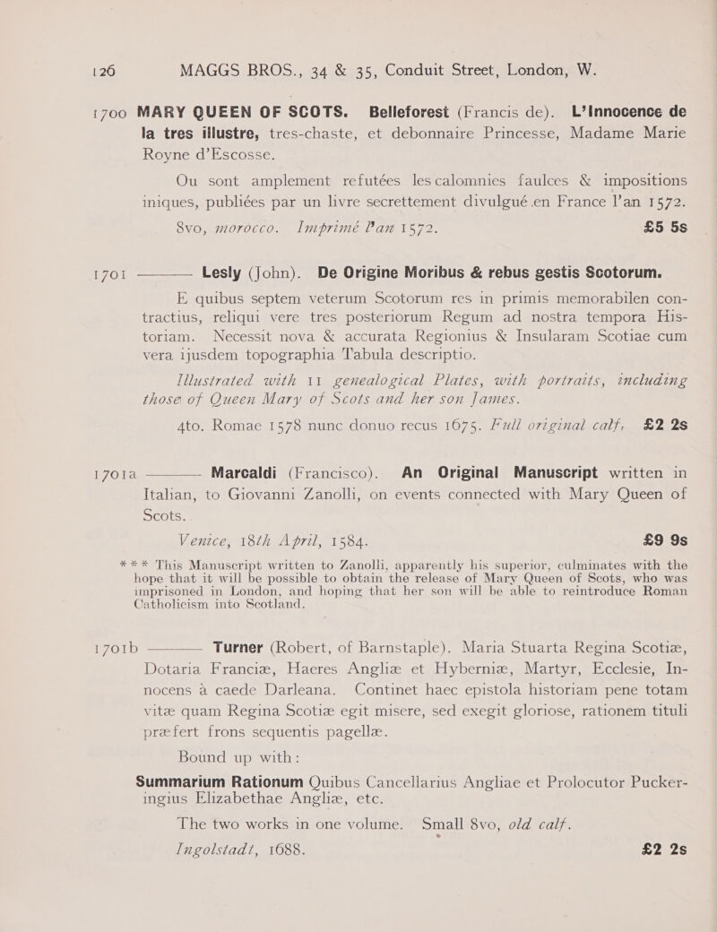 1700 MARY QUEEN OF SCOTS. Belleforest (Francis de). L’Innocence de la tres illustre, tres-chaste, et debonnaire Princesse, Madame Marie Royne d’Escosse. Ou sont amplement refutées lescalomnies faulces &amp; impositions imiques, publiées par un livre secrettement divulgué.en France lan 1572. Svo, morocco. IlImprimé Pan 1572. £5 5s 1701 ———— Lesly (John). De Origine Moribus &amp; rebus gestis Scotorum. E quibus septem veterum Scotorum res in primis memorabilen con- tractius, reliqui vere tres posteriorum Regum ad nostra tempora His- toriam. Necessit nova &amp; accurata Regionius &amp; Insularam Scotiae cum vera ijusdem topographia Tabula descriptio. Illustrated with 11 genealogical Plates, with portraits, tncluding those of Queen Mary of Scots and her son James. Ato. Romae 1578 nunc donuo recus 1675. Full original calf, £2 2s  1701a — Marcaldi (Francisco). An Original Manuscript written in Italian, to Giovanni Zanolli, on events connected with Mary Queen of Scots... Venice, 18th April, 1584. £9 9s *** This Manuscript written to Zanolli, apparently his superior, culminates with the hope that it will be possible to obtain the release of Mary Queen of Scots, who was imprisoned in London, and hoping that her son will be able to reintroduce Roman Catholicism into Scotland. 1701b ———— Turner (Robert, of Barnstaple). Maria Stuarta Regina Scotie, Dotaria Franciz,: Haeres Angliz et Hybernmiz, Martyr, Ecclesie, In- nocens a caede Darleana. Continet haec epistola historiam pene totam vite quam Regina Scotie egit misere, sed exegit gloriose, rationem tituli prefert frons sequentis pagelle. Bound up with: Summarium Rationum Quibus Cancellarius Angliae et Prolocutor Pucker- ingius Elizabethae Angliz, etc. The two works in one volume. Small 8vo, old calf. Ingolstadt, 1688. £2 2s