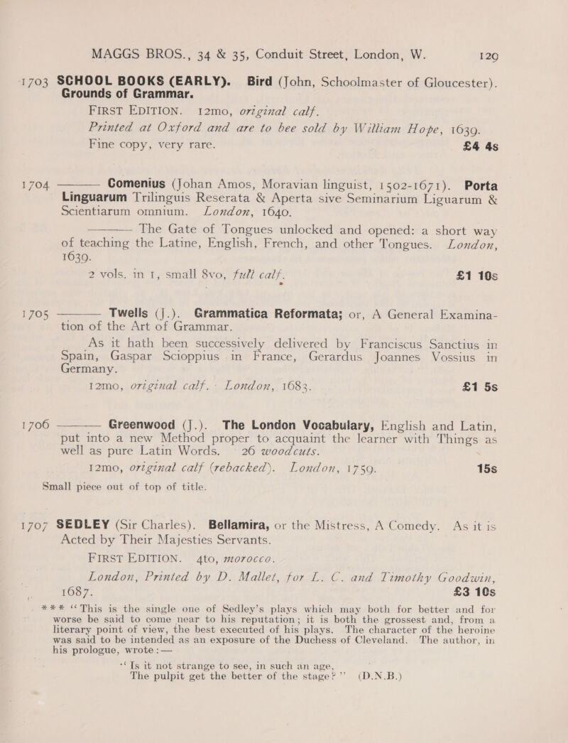 1703 SCHOOL BOOKS (EARLY). Bird (John, Schoolmaster of Gloucester). Grounds of Grammar. FIRST EDITION. 12mo, original calf. Printed at Oxford and are to bee sold by William Hope, 1639. Fine copy, very rare. £4 4s 1704. ———— Comenius (Johan Amos, Moravian linguist, 1502-1671). Porta Linguarum Trilinguis Reserata &amp; Aperta sive Seminarium Liguarum &amp; Scientiarum omnium. London, 1640. The Gate of Tongues unlocked and opened: a short way of teaching the Latine, English, French, and other Tongues. London, 1630. 2 vols.-in I, small 8vo, full calf. £1 10s 1705 ———— Twells (].). Grammatica Reformata; or, A General Examina- tion of the Art of Grammar. As it hath been successively delivered by Franciscus Sanctius in Spain, Gaspar Scioppius .in France, Gerardus Joannes Vossius in Germany. 12mo, orignal calf.- London,, 1683. £1 5s 1706 ——_—— Greenwood (J.). The London Vocabulary, English and Latin, put into a new Method proper to acquaint the learner with Things as well as pure Latin Words. 26 woodcuts. | 12mo, orginal calf (rebacked). London, 1759. 15s Small piece out of top of title. 1707 SEDLEY (Sir Charles). Bellamira, or the Mistress, A Comedy. As it is Acted by Their Majesties Servants. FIRST EDITION. 4to, morocco. London, Printed by D. Mallet, for L. C. and Timothy Goodwin, 1687. £3 10s _ *** “This is the single one of Sedley’s plays which may both for better and for worse be said to come near to his reputation; it is both the grossest and, from a literary point of view, the best executed of his plays. The character of the heroine was said to be intended as an exposure of the Duchess of Cleveland. The author, in his prologue, wrote :— (' ‘“Ts it not strange to see, in such an age, The pulpit get the better of the stage?’’ (D.N.B.)
