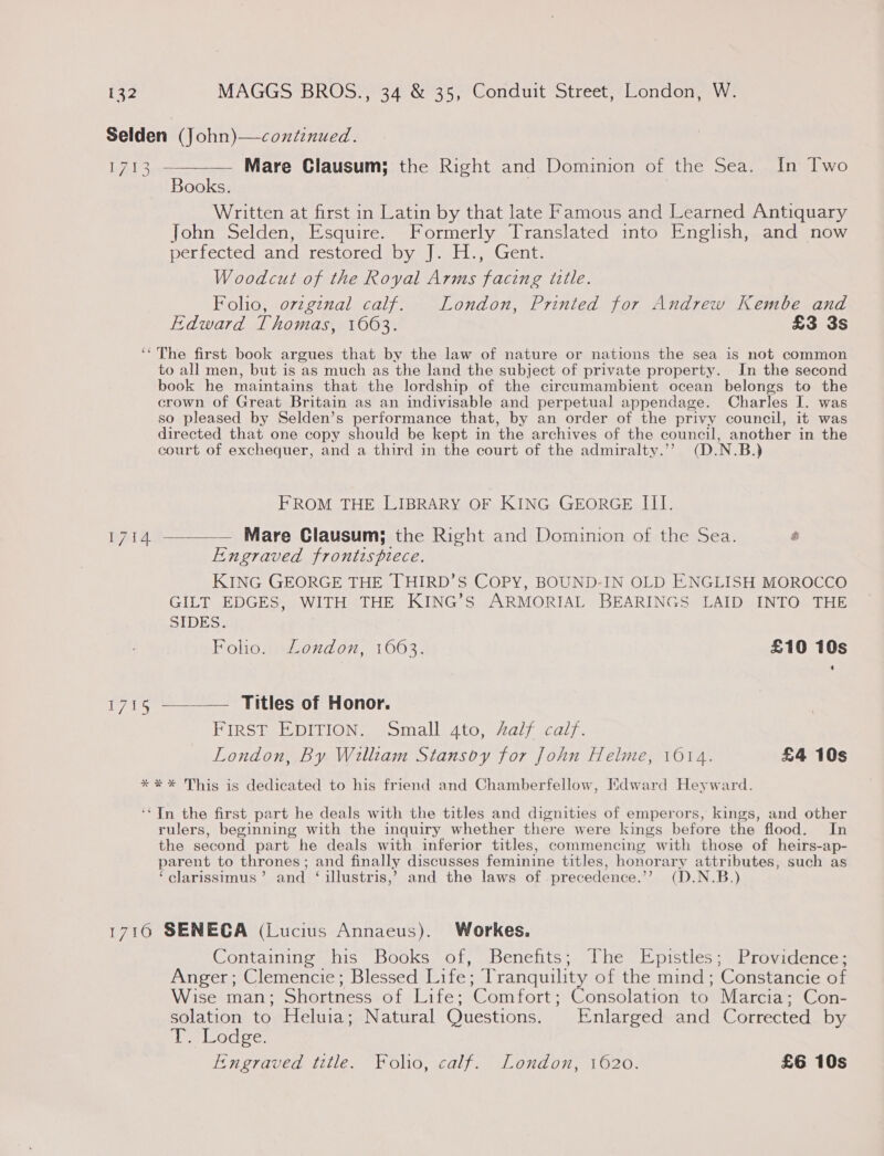 Selden (John)—continued. — Mare Clausum; the Right and Dominion of the Sea. In Two Books. Written at first in Latin by that late Famous and Learned Antiquary John Selden, Esquire. Formerly Translated into English, and now perfectedeand restored oy |... Gent: Woodcut of the Royal Arms facing title. Folio, ovzgznal calf. London, Printed for Andrew Kembe and Edward Thomas, 16063. £3 3s ‘‘ The first book argues that by the law of nature or nations the sea is not common to all men, but is as much as the land the subject of private property. In the second book he maintains that the lordship of the circumambient ocean belongs to the crown of Great Britain as an indivisable and perpetual appendage. Charles I. was so pleased by Selden’s performance that, by an order of the privy council, it was directed that one copy should be kept in the archives of the council, another in the court of exchequer, and a third in the court of the admiralty.’”’ (D.N.B.)  bAY3 FROM THE LIBRARY OF KING GEORGE III.  By Ao Mare Clausum; the Right and Dominion of the Sea. é Engraved frontispiece. KING GEORGE THE THIRD’S COPY, BOUND-IN OLD ENGLISH MOROCCO GILT EDGES, WITH THE KING’S ARMORIAL BEARINGS LAID INTO THE SIDES. Foho. London, 1603. £10 10s 1715 ————— Titles of Honor. FIRST EDITION, ‘Small. 4to, Aalz calf. London, By William Stansoy for John Helme, 1014. £4 10s *** This is dedicated to his friend and Chamberfellow, Edward Heyward. ‘‘Tn the first part he deals with the titles and dignities of emperors, kings, and other rulers, beginning with the inquiry whether there were kings before the flood. In the second part he deals with inferior titles, commencing with those of heirs-ap- parent to thrones; and finally discusses feminine titles, honorary attributes, such as ‘clarissimus’ and ‘ illustris,’ and the laws of precedence.’’ (D.N.B.) 1716 SENECA (Lucius Annaeus). Workes. Containing his Books of, Benefits; The Epistles; Providence; Anger; Clemencie; Blessed Life; Tranquility of the mind; Constancie of Wise man; Shortness of Life; Comfort; Consolation to Marcia; Con- solation to Heluia; Natural Questions. Enlarged and Corrected by UN obletys tere: Engraved title. Foho, calf. London, 1620. £6 10s