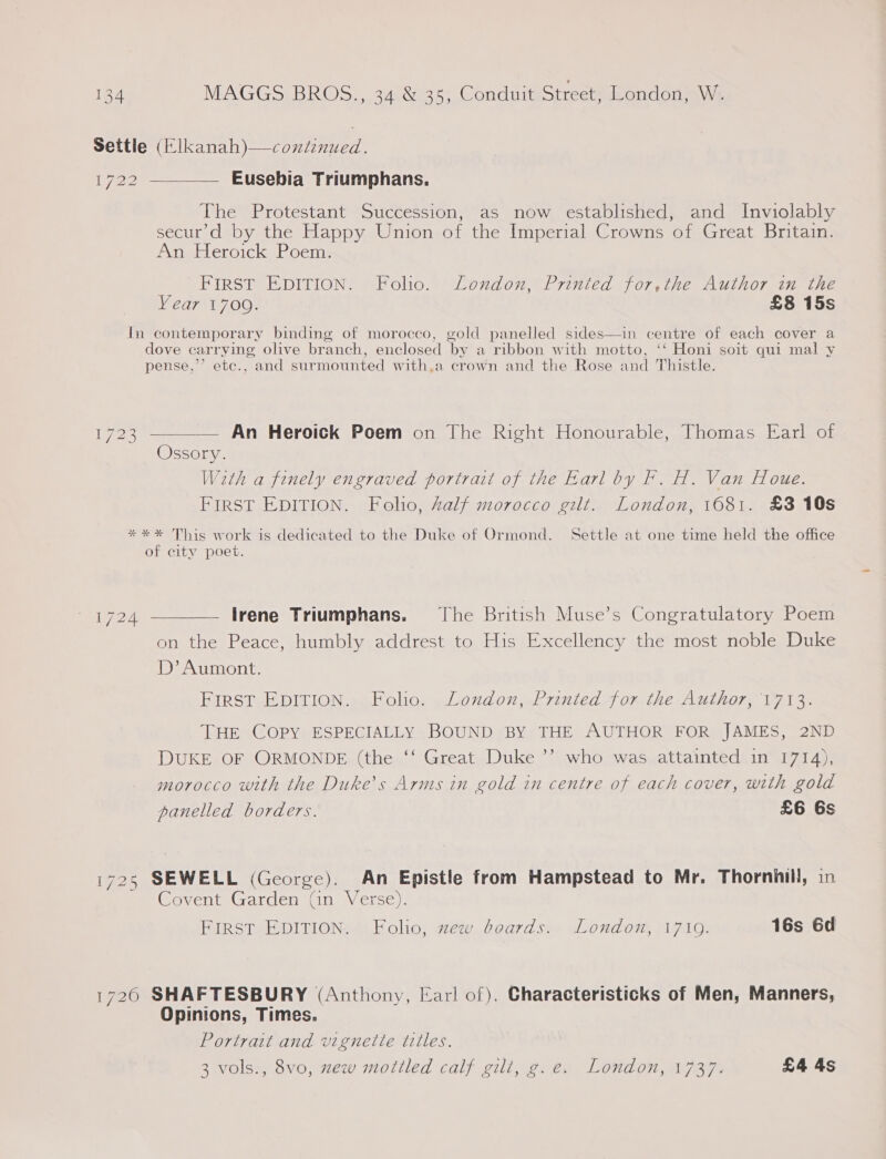 Settle (Elkanah)—continued. 1722 ——_—— Eusebia Triumphans. The Protestant Succession, as now established, and Inviolably secur’d by the Happy Union of the Imperial Crowns of Great Britain. An Heroick Poem. FIRST EDITION. Folio. London, Printed for,the Author in the Year 1700. £8 15s In contemporary binding of morocco, gold panelled sides—in centre of each cover a dove carrying olive branch, enclosed by a ribbon with motto, ‘‘ Honi soit qui mal y pense,’’ etec., and surmounted with,a crown and the Rose and Thistle.  — An Heroick Poem on The Right Honourable, Thomas Earl of Ossory. With a finely engraved portrait of the Earl by Fr. H. Van Houe. First EDITION. Folio, Zalf morocco gilt. London, 1681. £3 10s 1723 **%* This work is dedicated to the Duke of Ormond. Settle at one time held the office of city poet. 1724 ————— Irene Triumphans. The British Muse’s Congratulatory Poem on the Peace, humbly addrest to His Excellency the most noble Duke D’? Aumont. First EDITION. Folio. London, Printed for the Author, 1713. THE COPY ESPECIALLY BOUND BY THE AUTHOR FOR JAMES, 2ND DUKE OF ORMONDE (the ‘‘ Great Duke ”’ morocco with the Duke’s Arms in gold in centre of each cover, with gold panelled borders. £6 6s who was attainted in 1714), 1725 SEWELL (George). An Epistle from Hampstead to Mr. Thornhill, in Covent Garden (an Verse). FIRST EDITION. Folio, zew boards. London, 1710. 16s 6d 1720 SHAFTESBURY (Anthony, Earl of). Characteristicks of Men, Manners, Opinions, Times. Portrait and vignette titles. 3 vols., 8vo, zew mottled calf gilt, g.e. London, 1737. £4 4s
