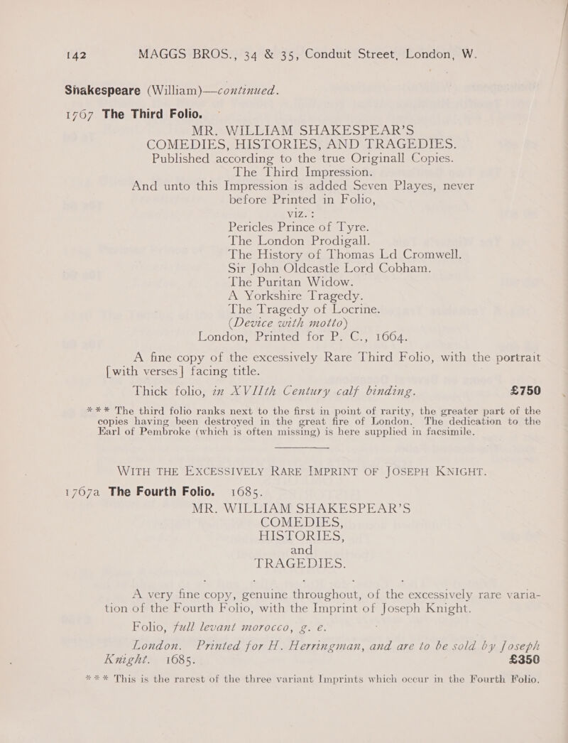 Sitakespeare (William)—continued. 1707 The Third Folio. MR WILLIAM SHAKESPEAR’S GOMEDIES SEIS SORIESSAN DAR AG WIDE &gt;: Published according to the true Originall Copies. The Third Impression. And unto this Impression is added Seven Playes, never before Printed in Folto, Vz Pericles: Prince:ot lyre: The London Prodigal. The History of Thomas Ld Cromwell. Sir John Oldcastle Lord Cobham. The Puritan Widow. A Yorkshire Tragedy. The Tragedy of Locrine: (Device with motto) Eondon, Printed tor Pa G, 1004. A fine copy of the excessively Rare Third Folio, with the portrait {with verses] facing title. Thick folio, zz XVIIth Century calf binding. £750 *** The third folio ranks next to the first in point of rarity, the greater part of the copies having been destroyed in the great fire of London. The dedication to the Earl of Pembroke (which is often missing) is here supplied in facsimile. WITH THE EXCESSIVELY RARE IMPRINT OF JOSEPH KNIGHT. 1707a The Fourth Folio. 1085. MR. WILLIAM SHAKESPEAR’S COMEDIES, BAS RA oe and TRAGEDIES. A very fine copy, genuine throughout, of the excessively rare varia- tion of the Fourth Foho, with the Imprint of Joseph Knight. Foho, full levant morocco, g. eé. London. Printed for H. Herringman, and are to be sold by foseph Knight. 1085. £350 *** This is the rarest of the three variant Imprints which occur in the Fourth Folio.