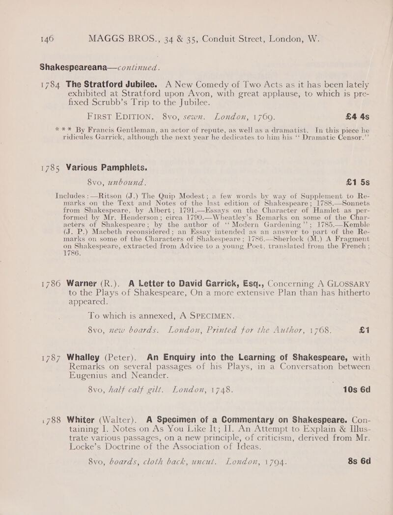 Shakespeareana—coniinued. 1784 The Stratford Jubilee. A New Comedy of Two Acts as it has been lately exhibited at Stratford upon Avon, with great applause, to which is pre- fixed Scrubb’s Trip to the Jubilee. FIRST EDITION. 8vo, sewn. London, 1760. £4 4s *** By Francis Gentleman, an actor of repute, as well as a dramatist. In this piece he ridicules Garrick, although the next year he dedicates to him his ‘‘ Dramatic Censor.”’ 1785 Warious Pamphlets. 8v0, unbound. £1 5s Includes :—Ritson (J.) The Quip Modest; a few words by way of Supplement to Re- marks on the Text and Notes of the last edition of Shakespeare; 1788.—Sonnets from Shakespeare, by Albert; 1791.—KHssays on the Character of Hamlet as _per- formed by Mr. Hender son ; circa 1790.—W heatley’s Remarks on pane of the Char- acters of Shakespeare ; by the author of ‘‘ Modern Gardening ’”’; 1785.—Kemble (J. P.) Macbeth reconsidered ; an Essay intended as an answer to part of the Re- marks on some of the Characters of Shakespeare ; 1786.—Sherlock (M.) A Fragment on Shakespeare, extracted from Advice to a young Poet, translated from the French ; 1786. 1780 Warner (R.). A Letter to David Garrick, Esq., Concerning A GLOSSARY to the Plays of Shakespeare, On a more extensive Plan than has hitherto appeared. To which is annexed, A SPECIMEN. 8vo, zew boards. London, Printed for the Author, 1768. £1 1787 Whalley (Peter). An Enquiry into the Learning of Shakespeare, with Remarks on several passages of his Plays, in a Conversation between Eugenius and Neander. 8v0, Aalf calf gilt. London, 1748. | 10s 6d 1788 Whiter (Walter). A Specimen of a Commentary on Shakespeare. Con- taining 1. Notes on As You Like It; II. An Attempt to Explain &amp; Illus- trate various passages, on a new principle, of criticism, derived from Mr. Locke’s Doctrine of the Association of Ideas. 8vo, boards, cloth back, uncut. London, 1794. 8s 6d
