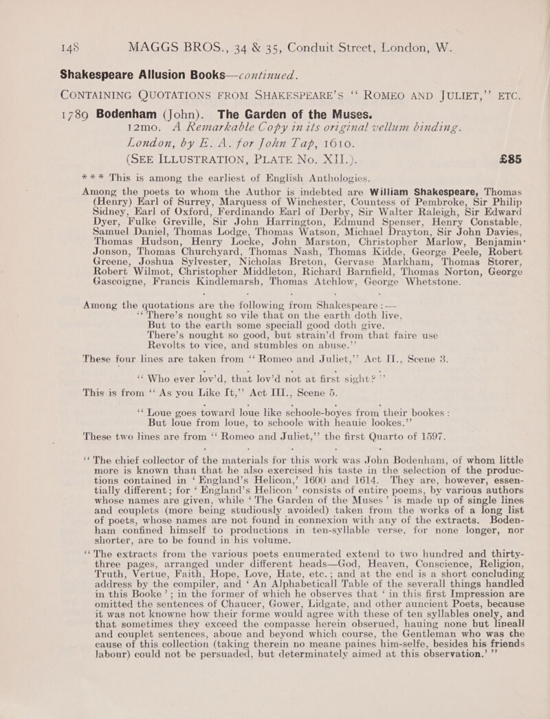 Shakespeare Allusion Books—con/inued. . CONTAINING QUOTATIONS FROM SHAKESPEARE’S ‘‘ ROMEO AND JULIET,’ ETC. 1789 Bodenham (John). The Garden of the Muses. 12mo. A Remarkable Copy im its original vellum binding. London, by E. A. for John Tap, 1610. (SEE ILLUSTRATION _PUAGE No. LL je £85 *%** This is among the earliest of English Anthologies. Among the poets to whom the Author is indebted are William Shakespeare, Thomas (Henry) Earl of Surrey, Marquess of Winchester, Countess of Pembroke, Sir Philip Sidney, Earl of Oxford, Ferdinando Earl of Derby, Sir Walter Raleigh, Sir Edward Dyer, Fulke Greville, Sir John Harrington, Edmund Spenser, Henry Constable, Samuel Daniel, Thomas Lodge, Thomas Watson, Michael Drayton, Sir John Davies, Thomas Hudson, Henry Locke, John Marston, Christopher Marlow, Benjamin: Jonson, Thomas Churchyard, Thomas Nash, Thomas Kidde, George Peele, Robert Greene, Joshua Sylvester, Nicholas Breton, Gervase Markham, Thomas Storer, Robert Wilmot, Christopher Middleton, Richard Barnfield, Thomas Norton, George Gascoigne, Francis Kindlemarsh, Thomas Atchlow, George Whetstone. Among the quotations are the following from Shakespeare : — ‘*'There’s nought so vile that on the earth doth live, But to the earth some speciall good doth give. There’s nought so good, but strain’d from that faire use Revolts to vice, and stumbles on abuse.”’ These four lines are taken from ‘‘ Romeo and Juliet,’’ Act II., Scene 8. ‘¢ Who ever lov’d, that lov’d not at first sight ? &gt; This is from “‘ As you Like It,’’ Act ITI., Scene 5. ‘‘Loue goes toward loue like schoole-boyes from their bookes : But loue from loue, to schoole with heauie lookes.’’ These two lnes are from ‘‘ Romeo and Juliet,’ the first Quarto of 1597. ‘The chief collector of the materials for this work was John Bodenham, of whom little more is known than that he also exercised his taste in the selection of the produc- tions contained in ‘ England’s Helicon,’ 1600 and 1614. They are, however, essen- tially different ; for ‘ England’s Helicon’ consists of entire poems, by various authors whose names are given, while ‘ The Garden of the Muses’ is made up of single lines and couplets (more being studiously avoided) taken from the works of a long list of poets, whose names are not found in connexion with any of the extracts. Boden- ham confined himself to productions in ten-syllable verse, for none longer, nor shorter, are to be found in‘his volume. ‘¢The extracts from the various poets enumerated extend to two hundred and thirty- three pages, arranged under different heads—God, Heaven, Conscience, Religion, Truth, Vertue, Faith, Hope, Love, Hate, ete.; and at the end is a short concluding address by the compiler, and ‘ An Alphabeticall Table of the severall things handled in this Booke’; in the former of which he observes that ‘ in this first Impression are omitted the sentences of Chaucer, Gower, Lidgate, and other auncient Poets, because it was not knowne how their forme would agree with these of ten syllables onely, and that sometimes they exceed the compasse herein obserued, hauing none but lineall and couplet sentences, aboue and beyond which course, the Gentleman who was the cause of this collection (taking therein no meane paines him-selfe, besides his friends labour) could not be persuaded, but determinately aimed at this observation.’ ”’
