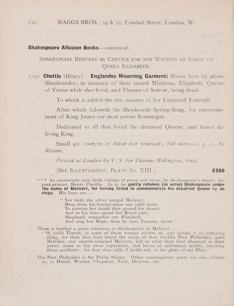 Shakespeare Allusion Books—cox/znued. SHAKESPEARE REBUKED BY CHETTLE FOR NOT WRITING AN ELEGY ON QUEEN ELIZABETH. 1791 Ghettle (Henry). Englandes Mourning Garment: Worne here by plaine Shepheardes; in memorie of their sacred Mistresse, Elizabeth, Queene of Vertue while shee lived, and Theame of Sorrow, being dead. To which is added the true manner of her Emperiall Funerall. After which foloweth the Shepheards Spring-Song, for entertaine- ment of King James our most potent Soueraigne. Dedicated to all that loved the deceased Queene, and honor the hving King. Small 4to (margin of blank leaf renewed), full morocco, g. e., by Riviere. Printed at London by V.S. for Thomas Millington, 1603. (SEE ILLUSTRATION. PLATE No, x LL), £250 *** An excessively rare little volume of prose and verse, by Shakespeare’s friend, the poet-printer, Henry Chettle. In it, he gently rebukes (in verse) Shakespeare under the name of Melicert, for having failed to commemorate his departed Queen by an elegy. His lines are :— ‘‘Nor doth the silver tonged Melicert, Drop from his honied muse one sable teare To mourne her death that graced his desert, And to his laies opend her Royal eare, Shepherd, remember our Elizabeth. And sing her Rape, done by that Tarquin, death.’’ There is further a prose reference to Shakespeare as Melicert : — ‘*Q, saith Thenot, in some of those wrongs resolve us, and thinke it no unfitting thing, for thou that hast heard the songs of that warlike Poet Philesides, vood Melabee, and smooth-tongued Melicert, tell us what thou hast observed in their sawes, seene in thy owne experience, and heard of undoubted truths, touching those accidents; for that they adde, I doubt not, to the glory of our Eliza.’’ ; The Poet Philesides is Sir Philip Sidney. Other contemporary poets are also alluded to, as Daniel, Warner, Chapman, Nash, Drayton, ete.